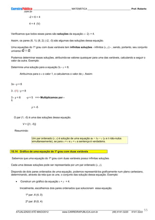 ____________ _____________________________ MATEMÁTICA _________________________________ Prof. Roberto
__________________________________________________________________________________________________________________________
ATUALIZADO ATÉ MAIO/2012 www.CARREIRAPUBLICA.com.br (48) 4141-3220 4141-3222
55
-2 + 6 = 4
4 = 4 (V)
Verificamos que todos esses pares são soluções da equação x - 2y = 4.
Assim, os pares (6, 1); (8, 2); (-2, -3) são algumas das soluções dessa equação.
Uma equações do 1º grau com duas variáveis tem infinitas soluções - infinitos (x, y) - , sendo, portanto, seu conjunto
universo .
Podemos determinar essas soluções, atribuindo-se valores quaisquer para uma das variáveis, calculando a seguir o
valor da outra. Exemplo:
Determine uma solução para a equação 3x - y = 8.
Atribuímos para o x o valor 1, e calculamos o valor de y. Assim:
3x - y = 8
3 . (1) - y = 8
3 - y = 8 -y = 5 ==> Multiplicamos por -
1
y = -5
O par (1, -5) é uma das soluções dessa equação.
V = {(1, -5)}
Resumindo:
Um par ordenado (r, s) é solução de uma equação ax + by = c (a e b não-nulos
simultaneamente), se para x = r e y = s a sentença é verdadeira.
10.14 Gráfico de uma equação de 1º grau com duas variáveis
Sabemos que uma equação do 1º grau com duas variáveis possui infinitas soluções.
Cada uma dessas soluções pode ser representada por um par ordenado (x, y).
Dispondo de dois pares ordenados de uma equação, podemos representá-los graficamente num plano cartesiano,
determinando, através da reta que os une, o conjunto das solução dessa equação. Exemplo:
• Construir um gráfico da equação x + y = 4.
Inicialmente, escolhemos dois pares ordenados que solucionam essa equação.
1º par: A (4, 0)
2º par: B (0, 4)
 