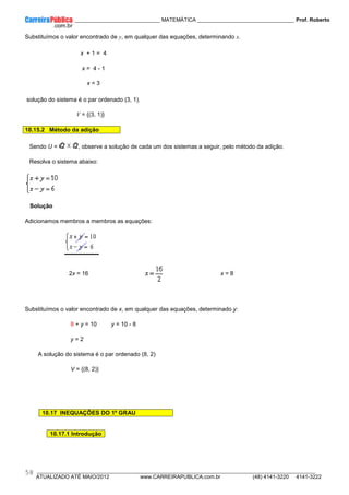 ____________ _____________________________ MATEMÁTICA _________________________________ Prof. Roberto
__________________________________________________________________________________________________________________________
ATUALIZADO ATÉ MAIO/2012 www.CARREIRAPUBLICA.com.br (48) 4141-3220 4141-3222
58
Substituímos o valor encontrado de y, em qualquer das equações, determinando x.
x + 1 = 4
x = 4 - 1
x = 3
solução do sistema é o par ordenado (3, 1).
V = {(3, 1)}
10.15.2 Método da adição
Sendo U = , observe a solução de cada um dos sistemas a seguir, pelo método da adição.
Resolva o sistema abaixo:
Solução
Adicionamos membros a membros as equações:
2x = 16 x = 8
Substituímos o valor encontrado de x, em qualquer das equações, determinado y:
8 + y = 10 y = 10 - 8
y = 2
A solução do sistema é o par ordenado (8, 2)
V = {(8, 2)}
10.17 INEQUAÇÕES DO 1º GRAU
10.17.1 Introdução
 