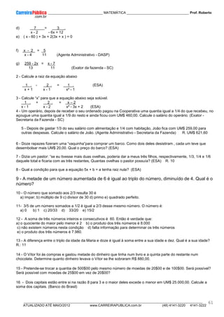 ____________ _____________________________ MATEMÁTICA _________________________________ Prof. Roberto
__________________________________________________________________________________________________________________________
ATUALIZADO ATÉ MAIO/2012 www.CARREIRAPUBLICA.com.br (48) 4141-3220 4141-3222
61
d) 7 = 3 .
x - 2 - 6x + 12
e) ( x - 60 ) + 3x + 2(3x + x ) = 0
f) x - 2 = 5
x - 4 11 (Agente Administrativo - DASP)
g) 259 - 2x = x - 7
13 11 (Exator da fazenda - SC)
2 - Calcule a raiz da equação abaixo
1 . - 2 . = 1 . (ESA)
x + 1 x - 1 x² - 1
3 - Calcule “x” para que a equação abaixo seja solúvel.
1 . + 2 . = x – 2
x - 1 x - 2 x² - 3x + 2 (ESA)
4 - Um operário, depois de receber o seu ordenado pagou na Cooperativa uma quantia igual a 1/4 do que recebeu, no
açougue uma quantia igual a 1/9 do resto e ainda ficou com UM$ 460,00. Calcule o salário do operário. (Exator -
Secretaria da Fazenda - SC)
5 - Depois de gastar 1/3 do seu salário com alimentação e 1/4 com habitação, João fica com UM$ 259,00 para
outras despesas. Calcule o salário de João. (Agente Administrativo - Secretaria da Fazenda) R. UM$ 621,60
6 - Doze rapazes fizeram uma “vaquinha”para comprar um barco. Como dois deles desistiram , cada um teve que
desembolsar mais UM$ 20,00. Qual o preço do barco? (ESA)
7 - Dizia um pastor: “se eu tivesse mais duas ovelhas, poderia dar a meus três filhos, respectivamente, 1/3, 1/4 e 1/6
daquele total e ficaria com as três restantes, Quantas ovelhas o pastor possuía? (ESA) R. 10
8 - Qual a condição para que a equação 5x + b = a tenha raiz nula? (ESA)
9 - A metade de um número aumentada de 6 é igual ao triplo do número, diminuído de 4. Qual é o
número?
10 - O número que somado aos 2/3 resulta 30 é
a) ímpar; b) múltiplo de 9 c) divisor de 30 d) primo e) quadrado perfeito.
11- 3/5 de um número somados a 1/2 ë igual a 2/3 desse mesmo número. O número é:
a) 0 b) 1 c) 20/33 d) 33/20 e) 15/2
12 - A soma de três números inteiros e consecutivos é 60. Então é verdade que:
a) o quociente do maior pelo menor é 2 b) o produto dos três números é 8.000
c) não existem números nesta condição d) falta informação para determinar os três números
e) o produto dos três números é 7.980.
13 - A diferença entre o triplo da idade da Maria e doze é igual à soma entre a sua idade e dez. Qual é a sua idade?
R.: 11
14 - O Vítor foi às compras e gastou metade do dinheiro que tinha num livro e a quinta parte do restante num
chocolate. Determine quanto dinheiro levava o Vítor se lhe sobraram R$ 880,00.
15 - Pretende-se trocar a quantia de 500$00 pelo mesmo número de moedas de 20$00 e de 100$00. Será possível?
Será possível com moedas de 25$00 em vez de 20$00?
16 - Dois capitais estão entre si na razão 8 para 3 e o maior deles excede o menor em UM$ 25.000,00. Calcule a
soma dos capitais. (Banco do Brasil)
 