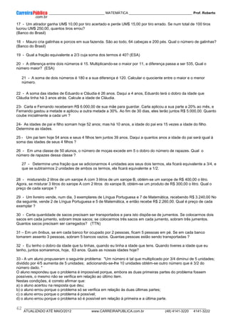 ____________ _____________________________ MATEMÁTICA _________________________________ Prof. Roberto
__________________________________________________________________________________________________________________________
ATUALIZADO ATÉ MAIO/2012 www.CARREIRAPUBLICA.com.br (48) 4141-3220 4141-3222
62
17 - Um atirador ganha UM$ 10,00 por tiro acertado e perde UM$ 15,00 por tiro errado. Se num total de 100 tiros
lucrou UM$ 250,00, quantos tiros errou?
(Banco do Brasil)
18 - Mauro cria galinhas e porcos em sua fazenda. São ao todo, 64 cabeças e 200 pés. Qual o número de galinhas?
(Banco do Brasil)
19 - Qual a fração equivalente a 2/3 cuja soma dos termos é 40? (ESA)
20 - A diferença entre dois números é 15. Multiplicando-se o maior por 11, a diferença passa a ser 535, Qual o
número maior? (ESA)
21 - A soma de dois números é 180 e a sua diferença é 120. Calcular o quociente entre o maior e o menor
número.
22 - A soma das idades de Eduardo e Cláudia é 26 anos. Daqui a 4 anos, Eduardo terá o dobro da idade que
Cláudia tinha há 3 anos atrás. Calcule a idade de Cláudia.
23- Carla e Fernando receberam R$ 6.000,00 de sua mãe para guardar. Carla aplicou a sua parte a 20% ao mês, e
Fernando gastou a metade e aplicou a outra metade a 30%. Ao fim de 30 dias, eles terão juntos R$ 5.000,00. Quanto
coube inicialmente a cada um ?
24- As idades de pai e filho somam hoje 52 anos; mas há 10 anos, a idade do pai era 15 vezes a idade do filho.
Determine as idades.
25 - Um pai tem hoje 54 anos e seus 4 filhos tem juntos 39 anos. Daqui a quantos anos a idade do pai será igual à
soma das idades de seus 4 filhos ?
26 - Em uma classe de 50 alunos, o número de moças excede em 5 o dobro do número de rapazes. Qual o
número de rapazes dessa classe ?
27 - Determine uma fração que se adicionarmos 4 unidades aos seus dois termos, ela ficará equivalente a 3/4, e
que se subtrairmos 2 unidades de ambos os termos, ela ficará equivalente a 1/2.
28 - misturando 2 litros de um xarope A com 3 litros de um xarope B, obtém-se um xarope de R$ 400,00 o litro.
Agora, se misturar 3 litros do xarope A com 2 litros do xarope B, obtém-se um produto de R$ 300,00 o litro. Qual o
preço de cada xarope ?
29 - Um livreiro vende, num dia, 3 exemplares de Língua Portuguesa e 7 de Matemática, recebendo R$ 3.240,00 No
dia seguinte, vende 2 de Língua Portuguesa e 5 de Matemática, e então recebe R$ 2.260,00. Qual é preço de cada
exemplar ?
30 - Certa quantidade de sacos precisam ser transportados e para isto dispõe-se de jumentos. Se colocarmos dois
sacos em cada jumento, sobram treze sacos; se colocarmos três sacos em cada jumento, sobram três jumentos.
Quantos sacos precisam ser carregados? (TTN)
31 – Em um ônibus, se em cada banco for ocupado por 2 pessoas, ficam 5 pessoas em pé. Se em cada banco
tomarem assento 3 pessoas, sobram 5 bancos vazios. Quantas pessoas estão sendo transportadas ?
32 - Eu tenho o dobro da idade que tu tinhas, quando eu tinha a idade que tens. Quando tiveres a idade que eu
tenho, juntos somaremos, hoje, 63 anos. Quais as nossas idades hoje?
33 - A um aluno propuseram o seguinte problema: "Um número é tal que multiplicado por 3/4 diminui de 5 unidades;
dividido por 4/5 aumenta de 5 unidades; adicionando-se-lhe 10 unidades obtém-se outro número que é 3/2 do
número dado. "
O aluno respondeu que o problema é impossível porque, embora as duas primeiras partes do problema fossem
possíveis, o mesmo não se verifica em relação ao último item.
Nestas condições, é correto afirmar que:
a) o aluno acertou na resposta que deu;
b) o aluno errou porque o problema só se verifica em relação às duas últimas partes;
c) o aluno errou porque o problema é possível;
d) o aluno errou porque o problema só é possível em relação à primeira e a última parte.
 