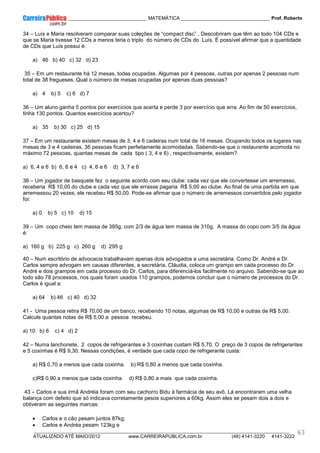 ____________ _____________________________ MATEMÁTICA _________________________________ Prof. Roberto
__________________________________________________________________________________________________________________________
ATUALIZADO ATÉ MAIO/2012 www.CARREIRAPUBLICA.com.br (48) 4141-3220 4141-3222
63
34 – Luís e Maria resolveram comparar suas coleções de “compact disc” . Descobriram que têm ao todo 104 CDs e
que se Maria tivesse 12 CDs a menos teria o triplo do número de CDs do Luís. É possível afirmar que a quantidade
de CDs que Luís possui é:
a) 46 b) 40 c) 32 d) 23
35 – Em um restaurante há 12 mesas, todas ocupadas. Algumas por 4 pessoas, outras por apenas 2 pessoas num
total de 38 fregueses. Qual o número de mesas ocupadas por apenas duas pessoas?
a) 4 b) 5 c) 6 d) 7
36 – Um aluno ganha 5 pontos por exercícios que acerta e perde 3 por exercício que erra. Ao fim de 50 exercícios,
tinha 130 pontos. Quantos exercícios acertou?
a) 35 b) 30 c) 25 d) 15
37 – Em um restaurante existem mesas de 3, 4 e 6 cadeiras num total de 16 mesas. Ocupando todos os lugares nas
mesas de 3 e 4 cadeiras, 36 pessoas ficam perfeitamente acomodadas. Sabendo-se que o restaurante acomoda no
máximo 72 pessoas, quantas mesas de cada tipo ( 3, 4 e 6) , respectivamente, existem?
a) 6, 4 e 6 b) 6, 6 e 4 c) 4, 6 e 6 d) 3, 7 e 6
38 – Um jogador de basquete fez o seguinte acordo com seu clube: cada vez que ele convertesse um arremesso,
receberia R$ 10,00 do clube e cada vez que ele errasse pagaria R$ 5,00 ao clube. Ao final de uma partida em que
arremessou 20 vezes, ele recebeu R$ 50,00. Pode-se afirmar que o número de arremessos convertidos pelo jogador
foi:
a) 0 b) 5 c) 10 d) 15
39 – Um copo cheio tem massa de 385g; com 2/3 de água tem massa de 310g. A massa do copo com 3/5 da água
é:
a) 160 g b) 225 g c) 260 g d) 295 g
40 – Num escritório de advocacia trabalhavam apenas dois advogados e uma secretária. Como Dr. André e Dr.
Carlos sempre advogam em causas diferentes, a secretária, Cláudia, coloca um grampo em cada processo do Dr.
André e dois grampos em cada processo do Dr. Carlos, para diferenciá-los facilmente no arquivo. Sabendo-se que ao
todo são 78 processos, nos quais foram usados 110 grampos, podemos concluir que o número de processos do Dr.
Carlos é igual a:
a) 64 b) 46 c) 40 d) 32
41 - Uma pessoa retira R$ 70,00 de um banco, recebendo 10 notas, algumas de R$ 10,00 e outras de R$ 5,00.
Calcule quantas notas de R$ 5,00 a pessoa recebeu.
a) 10 b) 6 c) 4 d) 2
42 – Numa lanchonete, 2 copos de refrigerantes e 3 coxinhas custam R$ 5,70. O preço de 3 copos de refrigerantes
e 5 coxinhas é R$ 9,30. Nessas condições, é verdade que cada copo de refrigerante custa:
a) R$ 0,70 a menos que cada coxinha. b) R$ 0,80 a menos que cada coxinha.
c)R$ 0,90 a menos que cada coxinha. d) R$ 0,80 a mais que cada coxinha.
43 – Carlos e sua irmã Andréia foram com seu cachorro Bidu à farmácia de seu avô. Lá encontraram uma velha
balança com defeito que só indicava corretamente pesos superiores a 60kg. Assim eles se pesam dois a dois e
obtiveram as seguintes marcas:
• Carlos e o cão pesam juntos 87kg;
• Carlos e Andréa pesam 123kg e
 