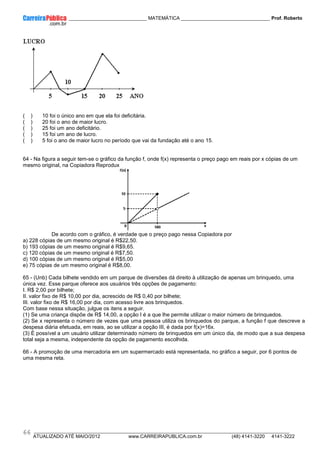 ____________ _____________________________ MATEMÁTICA _________________________________ Prof. Roberto
__________________________________________________________________________________________________________________________
ATUALIZADO ATÉ MAIO/2012 www.CARREIRAPUBLICA.com.br (48) 4141-3220 4141-3222
66
( ) 10 foi o único ano em que ela foi deficitária.
( ) 20 foi o ano de maior lucro.
( ) 25 foi um ano deficitário.
( ) 15 foi um ano de lucro.
( ) 5 foi o ano de maior lucro no período que vai da fundação até o ano 15.
64 - Na figura a seguir tem-se o gráfico da função f, onde f(x) representa o preço pago em reais por x cópias de um
mesmo original, na Copiadora Reprodux
De acordo com o gráfico, é verdade que o preço pago nessa Copiadora por
a) 228 cópias de um mesmo original é R$22,50.
b) 193 cópias de um mesmo original é R$9,65.
c) 120 cópias de um mesmo original é R$7,50.
d) 100 cópias de um mesmo original é R$5,00
e) 75 cópias de um mesmo original é R$8,00.
65 - (Unb) Cada bilhete vendido em um parque de diversões dá direito à utilização de apenas um brinquedo, uma
única vez. Esse parque oferece aos usuários três opções de pagamento:
I. R$ 2,00 por bilhete;
II. valor fixo de R$ 10,00 por dia, acrescido de R$ 0,40 por bilhete;
III. valor fixo de R$ 16,00 por dia, com acesso livre aos brinquedos.
Com base nessa situação, julgue os itens a seguir.
(1) Se uma criança dispõe de R$ 14,00, a opção I é a que lhe permite utilizar o maior número de brinquedos.
(2) Se x representa o número de vezes que uma pessoa utiliza os brinquedos do parque, a função f que descreve a
despesa diária efetuada, em reais, ao se utilizar a opção III, é dada por f(x)=16x.
(3) É possível a um usuário utilizar determinado número de brinquedos em um único dia, de modo que a sua despesa
total seja a mesma, independente da opção de pagamento escolhida.
66 - A promoção de uma mercadoria em um supermercado está representada, no gráfico a seguir, por 6 pontos de
uma mesma reta.
 