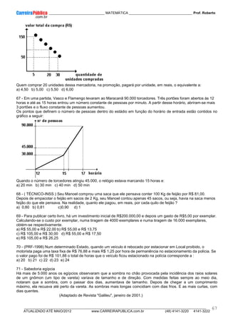 ____________ _____________________________ MATEMÁTICA _________________________________ Prof. Roberto
__________________________________________________________________________________________________________________________
ATUALIZADO ATÉ MAIO/2012 www.CARREIRAPUBLICA.com.br (48) 4141-3220 4141-3222
67
Quem comprar 20 unidades dessa mercadoria, na promoção, pagará por unidade, em reais, o equivalente a:
a) 4,50 b) 5,00 c) 5,50 d) 6,00
67 - Em uma partida, Vasco e Flamengo levaram ao Maracanã 90.000 torcedores. Três portões foram abertos às 12
horas e até as 15 horas entrou um número constante de pessoas por minuto. A partir desse horário, abriram-se mais
3 portões e o fluxo constante de pessoas aumentou.
Os pontos que definem o número de pessoas dentro do estádio em função do horário de entrada estão contidos no
gráfico a seguir:
Quando o número de torcedores atingiu 45.000, o relógio estava marcando 15 horas e:
a) 20 min b) 30 min c) 40 min d) 50 min
68 - ( TÉCNICO-INSS ) Seu Manoel comprou uma saca que ele pensava conter 100 Kg de feijão por R$ 81,00.
Depois de empacotar o feijão em sacos de 2 Kg, seu Manoel contou apenas 45 sacos, ou seja, havia na saca menos
feijão do que ele pensava. Na realidade, quanto ele pagou, em reais, por cada quilo de feijão ?
a) 0,80 b) 0,81 c)0,90 d) 1
69 - Para publicar certo livro, há um investimento inicial de R$200.000,00 e depois um gasto de R$5,00 por exemplar.
Calculando-se o custo por exemplar, numa tiragem de 4000 exemplares e numa tiragem de 16.000 exemplares,
obtém-se respectivamente.
a) R$ 55,00 e R$ 22,00 b) R$ 55,00 e R$ 13,75
c) R$ 105,00 e R$ 30,00 d) R$ 55,00 e R$ 17,50
e) R$ 105,00 e R$ 26,25
70 - (PRF-1998) Num determinado Estado, quando um veículo é rebocado por estacionar em Local proibido, o
motorista paga uma taxa fixa de R$ 76,88 e mais R$ 1,25 por hora de permanência no estacionamento da polícia. Se
o valor pago foi de R$ 101,88 o total de horas que o veículo ficou estacionado na polícia corresponde a :
a) 20 b) 21 c) 22 d) 23 e) 24
71 - Sabedoria egípcia
Há mais de 5.000 anos os egípcios observaram que a sombra no chão provocada pela incidência dos raios solares
de um gnômon (um tipo de vareta) variava de tamanho e de direção. Com medidas feitas sempre ao meio dia,
notaram que a sombra, com o passar dos dias, aumentava de tamanho. Depois de chegar a um comprimento
máximo, ela recuava até perto da vareta. As sombras mais longas coincidiam com dias frios. E as mais curtas, com
dias quentes.
(Adaptado de Revista "Galileu", janeiro de 2001.)
 