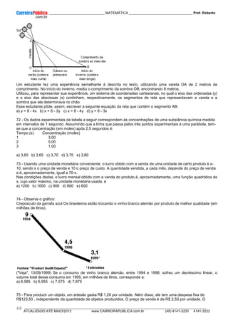 ____________ _____________________________ MATEMÁTICA _________________________________ Prof. Roberto
__________________________________________________________________________________________________________________________
ATUALIZADO ATÉ MAIO/2012 www.CARREIRAPUBLICA.com.br (48) 4141-3220 4141-3222
68
Um estudante fez uma experiência semelhante à descrita no texto, utilizando uma vareta OA de 2 metros de
comprimento. No início do inverno, mediu o comprimento da sombra OB, encontrando 8 metros.
Utilizou, para representar sua experiência, um sistema de coordenadas cartesianas, no qual o eixo das ordenadas (y)
e o eixo das abscissas (x) continham, respectivamente, os segmentos de reta que representavam a vareta e a
sombra que ela determinava no chão.
Esse estudante pôde, assim, escrever a seguinte equação da reta que contém o segmento AB:
a) y = 8 - 4x b) x = 6 - 3y c) x = 8 - 4y d) y = 6 - 3x
72 - Os dados experimentais da tabela a seguir correspondem às concentrações de uma substância química medida
em intervalos de 1 segundo. Assumindo que a linha que passa pelos três pontos experimentais é uma parábola, tem-
se que a concentração (em moles) após 2,5 segundos é:
Tempo (s) Concentração (moles)
1 3,00
2 5,00
3 1,00
a) 3,60 b) 3,65 c) 3,70 d) 3,75 e) 3,80
73 - Usando uma unidade monetária conveniente, o lucro obtido com a venda de uma unidade de certo produto é x-
10, sendo x o preço de venda e 10 o preço de custo. A quantidade vendida, a cada mês, depende do preço de venda
e é, aproximadamente, igual a 70-x.
Nas condições dadas, o lucro mensal obtido com a venda do produto é, aproximadamente, uma função quadrática de
x, cujo valor máximo, na unidade monetária usada, é
a) 1200 b) 1000 c) 900 d) 800 e) 600
74 - Observe o gráfico:
Crepúsculo da garrafa azul Os brasileiros estão trocando o vinho branco alemão por produto de melhor qualidade (em
milhões de litros).
("Veja", 13/09/1999) Se o consumo de vinho branco alemão, entre 1994 e 1998, sofreu um decréscimo linear, o
volume total desse consumo em 1995, em milhões de litros, corresponde a:
a) 6,585 b) 6,955 c) 7,575 d) 7,875
75 - Para produzir um objeto, um artesão gasta R$ 1,20 por unidade. Além disso, ele tem uma despesa fixa de
R$123,50 , independente da quantidade de objetos produzidos. O preço de venda é de R$ 2,50 por unidade. O
 