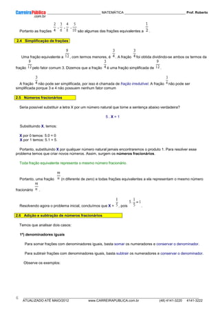 ____________ _____________________________ MATEMÁTICA _________________________________ Prof. Roberto
__________________________________________________________________________________________________________________________
ATUALIZADO ATÉ MAIO/2012 www.CARREIRAPUBLICA.com.br (48) 4141-3220 4141-3222
6
Portanto as frações são algumas das frações equivalentes a .
2.4 Simplificação de frações
Uma fração equivalente a , com termos menores, é . A fração foi obtida dividindo-se ambos os termos da
fração pelo fator comum 3. Dizemos que a fração é uma fração simplificada de .
A fração não pode ser simplificada, por isso é chamada de fração irredutível. A fração não pode ser
simplificada porque 3 e 4 não possuem nenhum fator comum
2.5 Números fracionários
Seria possível substituir a letra X por um número natural que torne a sentença abaixo verdadeira?
5 . X = 1
Substituindo X, temos:
X por 0 temos: 5.0 = 0
X por 1 temos: 5.1 = 5.
Portanto, substituindo X por qualquer número natural jamais encontraremos o produto 1. Para resolver esse
problema temos que criar novos números. Assim, surgem os números fracionários.
Toda fração equivalente representa o mesmo número fracionário.
Portanto, uma fração (n diferente de zero) e todas frações equivalentes a ela representam o mesmo número
fracionário .
Resolvendo agora o problema inicial, concluímos que X = , pois .
2.6 Adição e subtração de números fracionários
Temos que analisar dois casos:
1º) denominadores iguais
Para somar frações com denominadores iguais, basta somar os numeradores e conservar o denominador.
Para subtrair frações com denominadores iguais, basta subtrair os numeradores e conservar o denominador.
Observe os exemplos:
 