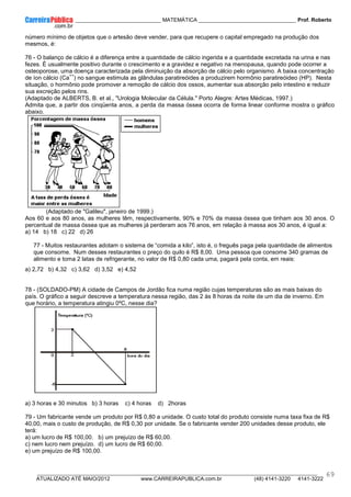 ____________ _____________________________ MATEMÁTICA _________________________________ Prof. Roberto
__________________________________________________________________________________________________________________________
ATUALIZADO ATÉ MAIO/2012 www.CARREIRAPUBLICA.com.br (48) 4141-3220 4141-3222
69
número mínimo de objetos que o artesão deve vender, para que recupere o capital empregado na produção dos
mesmos, é:
76 - O balanço de cálcio é a diferença entre a quantidade de cálcio ingerida e a quantidade excretada na urina e nas
fezes. É usualmente positivo durante o crescimento e a gravidez e negativo na menopausa, quando pode ocorrer a
osteoporose, uma doença caracterizada pela diminuição da absorção de cálcio pelo organismo. A baixa concentração
de íon cálcio (Ca
++
) no sangue estimula as glândulas paratireóides a produzirem hormônio paratireóideo (HP). Nesta
situação, o hormônio pode promover a remoção de cálcio dos ossos, aumentar sua absorção pelo intestino e reduzir
sua excreção pelos rins.
(Adaptado de ALBERTS, B. et al., "Urologia Molecular da Célula." Porto Alegre: Artes Médicas, 1997.)
Admita que, a partir dos cinqüenta anos, a perda da massa óssea ocorra de forma linear conforme mostra o gráfico
abaixo.
(Adaptado de "Galileu", janeiro de 1999.)
Aos 60 e aos 80 anos, as mulheres têm, respectivamente, 90% e 70% da massa óssea que tinham aos 30 anos. O
percentual de massa óssea que as mulheres já perderam aos 76 anos, em relação à massa aos 30 anos, é igual a:
a) 14 b) 18 c) 22 d) 26
77 - Muitos restaurantes adotam o sistema de “comida a kilo”, isto é, o freguês paga pela quantidade de alimentos
que consome. Num desses restaurantes o preço do quilo é R$ 8,00. Uma pessoa que consome 340 gramas de
alimento e toma 2 latas de refrigerante, no valor de R$ 0,80 cada uma, pagará pela conta, em reais:
a) 2,72 b) 4,32 c) 3,62 d) 3,52 e) 4,52
78 - (SOLDADO-PM) A cidade de Campos de Jordão fica numa região cujas temperaturas são as mais baixas do
país. O gráfico a seguir descreve a temperatura nessa região, das 2 às 8 horas da noite de um dia de inverno. Em
que horário, a temperatura atingiu 0ºC, nesse dia?
a) 3 horas e 30 minutos b) 3 horas c) 4 horas d) 2horas
79 - Um fabricante vende um produto por R$ 0,80 a unidade. O custo total do produto consiste numa taxa fixa de R$
40,00, mais o custo de produção, de R$ 0,30 por unidade. Se o fabricante vender 200 unidades desse produto, ele
terá:
a) um lucro de R$ 100,00. b) um prejuízo de R$ 60,00.
c) nem lucro nem prejuízo. d) um lucro de R$ 60,00.
e) um prejuízo de R$ 100,00.
 