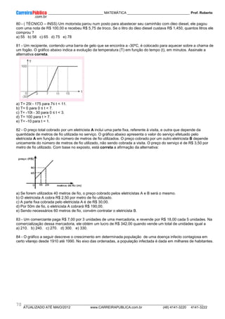 ____________ _____________________________ MATEMÁTICA _________________________________ Prof. Roberto
__________________________________________________________________________________________________________________________
ATUALIZADO ATÉ MAIO/2012 www.CARREIRAPUBLICA.com.br (48) 4141-3220 4141-3222
70
80 - ( TÈCNICO – INSS) Um motorista parou num posto para abastecer seu caminhão com óleo diesel, ele pagou
com uma nota de R$ 100,00 e recebeu R$ 5,75 de troco. Se o litro do óleo diesel custava R$ 1,450, quantos litros ele
comprou ?
a) 55 b) 58 c) 65 d) 75 e) 78
81 - Um recipiente, contendo uma barra de gelo que se encontra a -30ºC, é colocado para aquecer sobre a chama de
um fogão. O gráfico abaixo indica a evolução da temperatura (T) em função do tempo (t), em minutos. Assinale a
alternativa correta.
a) T= 25t - 175 para 7≤ t < 11.
b) T= 0 para 0 ≤ t < 7.
c) T= -10t - 30 para 0 ≤ t < 3.
d) T= 100 para t > 7.
e) T= -10 para t = 1.
82 - O preço total cobrado por um eletricista A inclui uma parte fixa, referente à visita, e outra que depende da
quantidade de metros de fio utilizada no serviço. O gráfico abaixo apresenta o valor do serviço efetuado pelo
eletricista A em função do número de metros de fio utilizados. O preço cobrado por um outro eletricista B depende
unicamente do número de metros de fio utilizado, não sendo cobrada a visita. O preço do serviço é de R$ 3,50 por
metro de fio utilizado. Com base no exposto, está correta a afirmação da alternativa:
a) Se forem utilizados 40 metros de fio, o preço cobrado pelos eletricistas A e B será o mesmo.
b) O eletricista A cobra R$ 2,50 por metro de fio utilizado.
c) A parte fixa cobrada pelo eletricista A é de R$ 30,00.
d) Por 50m de fio, o eletricista A cobrará R$ 190,00.
e) Sendo necessários 60 metros de fio, convém contratar o eletricista B.
83 - Um comerciante paga R$ 7,00 por 3 unidades de uma mercadoria, e revende por R$ 18,00 cada 5 unidades. Na
comercialização dessa mercadoria, ele obtém um lucro de R$ 342,00 quando vende um total de unidades igual a
a) 210. b) 240. c) 270. d) 300. e) 330.
84 - O gráfico a seguir descreve o crescimento em determinada população de uma doença infecto contagiosa em
certo vilarejo desde 1910 até 1990. No eixo das ordenadas, a população infectada é dada em milhares de habitantes.
 