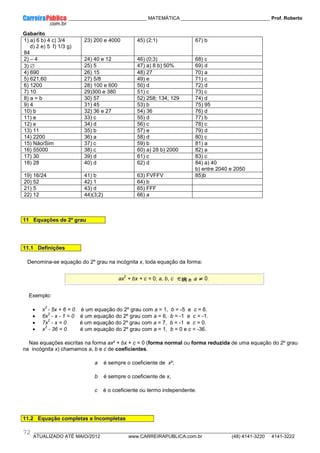 ____________ _____________________________ MATEMÁTICA _________________________________ Prof. Roberto
__________________________________________________________________________________________________________________________
ATUALIZADO ATÉ MAIO/2012 www.CARREIRAPUBLICA.com.br (48) 4141-3220 4141-3222
72
Gabarito
1) a) 6 b) 4 c) 3/4
d) 2 e) 5 f) 1/3 g)
84
23) 200 e 4000 45) (2;1) 67) b
2) – 4 24) 40 e 12 46) (0;3) 68) c
3) ∅ 25) 5 47) a) 8 b) 50% 69) d
4) 690 26) 15 48) 27 70) a
5) 621,60 27) 5/8 49) e 71) c
6) 1200 28) 100 e 600 50) d 72) d
7) 10 29)300 e 380 51) c 73) c
8) a = b 30) 57 52) 258; 134; 129 74) d
9) 4 31) 45 53) b 75) 95
10) b 32) 36 e 27 54) 36 76) d
11) e 33) c 55) d 77) b
12) e 34) d 56) c 78) c
13) 11 35) b 57) e 79) d
14) 2200 36) a 58) d 80) c
15) Não/Sim 37) c 59) b 81) a
16) 55000 38) c 60) a) 28 b) 2000 82) a
17) 30 39) d 61) c 83) c
18) 28 40) d 62) d 84) a) 40
b) entre 2040 e 2050
19) 16/24 41) b 63) FVFFV 85)b
20) 52 42) 1 64) b
21) 5 43) d 65) FFF
22) 12 44)(3;2) 66) a
11 Equações de 2º grau
11.1 Definições
Denomina-se equação do 2º grau na incógnita x, toda equação da forma:
ax
2
+ bx + c = 0; a, b, c IR e
Exemplo:
• x
2
- 5x + 6 = 0 é um equação do 2º grau com a = 1, b = -5 e c = 6.
• 6x
2
- x - 1 = 0 é um equação do 2º grau com a = 6, b = -1 e c = -1.
• 7x
2
- x = 0 é um equação do 2º grau com a = 7, b = -1 e c = 0.
• x
2
- 36 = 0 é um equação do 2º grau com a = 1, b = 0 e c = -36.
Nas equações escritas na forma ax² + bx + c = 0 (forma normal ou forma reduzida de uma equação do 2º grau
na incógnita x) chamamos a, b e c de coeficientes.
a é sempre o coeficiente de x²;
b é sempre o coeficiente de x,
c é o coeficiente ou termo independente.
11.2 Equação completas e Incompletas
 
