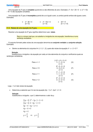 ____________ _____________________________ MATEMÁTICA _________________________________ Prof. Roberto
__________________________________________________________________________________________________________________________
ATUALIZADO ATÉ MAIO/2012 www.CARREIRAPUBLICA.com.br (48) 4141-3220 4141-3222
73
Uma equação do 2º grau é completa quando b e c são diferentes de zero. Exemplos: x² - 9x + 20 = 0 e -x² + 10x
- 16 = 0 são equações completas.
Uma equação do 2º grau é incompleta quando b ou c é igual a zero, ou ainda quando ambos são iguais a zero.
Exemplos:
• x² - 36 = 0
(b = 0)
• x² - 10x = 0
(c = 0)
• 4x² = 0
(b = c = 0)
11.3 Raízes de uma equação do 2º grau
Resolver uma equação do 2º grau significa determinar suas raízes.
Raiz é o número real que, ao substituir a incógnita de uma equação, transforma-a numa
sentença verdadeira.
O conjunto formado pelas raízes de uma equação denomina-se conjunto verdade ou conjunto solução.
Exemplos:
• Dentre os elementos do conjuntos A= {-1, 0, 1, 2}, quais são raízes da equação x² - x - 2 = 0 ?
Solução
Substituímos a incógnita x da equação por cada um dos elementos do conjunto e verificamos quais as
sentenças verdadeiras.
Para x = -1
(-1)² - (-1) - 2 = 0
1 + 1 - 2 = 0
0 = 0
(V)
Para x = 0
0² - 0 - 2 = 0
0 - 0 -2 = 0
-2 = 0
(F)
Para x = 1
1² - 1 - 2 = 0
1 - 1 - 2 = 0
-2 = 0
(F)
Para x = 2
2² - 2 - 2 = 0
4 - 2 - 2 = 0
0 = 0
(V)
Logo, -1 e 2 são raízes da equação.
• Determine p sabendo que 2 é raiz da equação (2p - 1) x² - 2px² - 2 = 0.
Solução
Substituindo a incógnita x por 2, determinamos o valor de p.
 