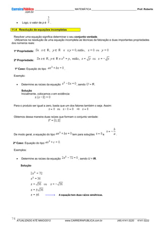 ____________ _____________________________ MATEMÁTICA _________________________________ Prof. Roberto
__________________________________________________________________________________________________________________________
ATUALIZADO ATÉ MAIO/2012 www.CARREIRAPUBLICA.com.br (48) 4141-3220 4141-3222
74
• Logo, o valor de p é .
11.4 Resolução de equações incompletas
Resolver uma equação significa determinar o seu conjunto verdade.
Utilizamos na resolução de uma equação incompleta as técnicas da fatoração e duas importantes propriedades
dos números reais:
1ª Propriedade:
2ª Propriedade:
1º Caso: Equação do tipo .
Exemplo:
• Determine as raízes da equação , sendo .
Solução
Inicialmente, colocamos x em evidência:
Para o produto ser igual a zero, basta que um dos fatores também o seja. Assim:
Obtemos dessa maneira duas raízes que formam o conjunto verdade:
De modo geral, a equação do tipo tem para soluções e .
2º Caso: Equação do tipo
Exemplos:
• Determine as raízes da equação , sendo U = IR.
Solução
 