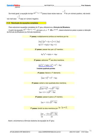 ____________ _____________________________ MATEMÁTICA _________________________________ Prof. Roberto
__________________________________________________________________________________________________________________________
ATUALIZADO ATÉ MAIO/2012 www.CARREIRAPUBLICA.com.br (48) 4141-3220 4141-3222
75
De modo geral, a equação do tipo possui duas raízes reais se for um número positivo, não tendo
raiz real caso seja um número negativo.
11.5 Resolução de equações completas
Para solucionar equações completas do 2º grau utilizaremos a fórmula de Bhaskara.
A partir da equação , em que a, b, c IR e , desenvolveremos passo a passo a dedução
da fórmula de Bhaskara (ou fórmula resolutiva).
1º passo: multiplicaremos ambos os membros por 4a.
2º passo: passar 4ac par o 2º membro.
3º passo: adicionar aos dois membros.
4º passo: fatorar o 1º elemento.
5º passo: extrair a raiz quadrada dois membros.
6º passo: passar b para o 2º membro.
7º passo: dividir os dois membros por .
Assim, encontramos a fórmula resolutiva da equação do 2º grau:
 