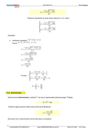 ____________ _____________________________ MATEMÁTICA _________________________________ Prof. Roberto
__________________________________________________________________________________________________________________________
ATUALIZADO ATÉ MAIO/2012 www.CARREIRAPUBLICA.com.br (48) 4141-3220 4141-3222
76
Podemos representar as duas raízes reais por x' e x", assim:
Exemplos:
• resolução a equação:
Temos
11.6 Discriminante
Denominamos discriminante o radical b
2
- 4ac que é representado pela letra grega (delta).
Podemos agora escrever deste modo a fórmula de Bhaskara:
De acordo com o discriminante, temos três casos a considerar:
 