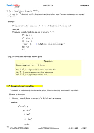 ____________ _____________________________ MATEMÁTICA _________________________________ Prof. Roberto
__________________________________________________________________________________________________________________________
ATUALIZADO ATÉ MAIO/2012 www.CARREIRAPUBLICA.com.br (48) 4141-3220 4141-3222
78
3º Caso: O discriminante é negativo .
O valor de não existe em IR, não existindo, portanto, raízes reais. As raízes da equação são número
complexos.
Exemplo:
• Para quais valores de m a equação 3x² + 6x +m = 0 não admite nenhuma raiz real?
Solução
Para que a equação não tenha raiz real devemos ter
Logo, os valores de m devem ser maiores que 3.
Resumindo
Dada a equação ax² + bx + c = 0, temos:
Para , a equação tem duas raízes reais diferentes.
Para , a equação tem duas raízes reais iguais.
Para , a equação não tem raízes reais.
11.7 Equações literais incompletas
A resolução de equações literais incompletas segue o mesmo processo das equações numéricas.
Observe os exemplos:
• Resolva a equação literal incompleta 3x
2
- 12m
2
=0, sendo x a variável.
Solução
3x
2
- 12m
2
= 0
3x
2
= 12m
2
x
2
= 4m
2
x=
 