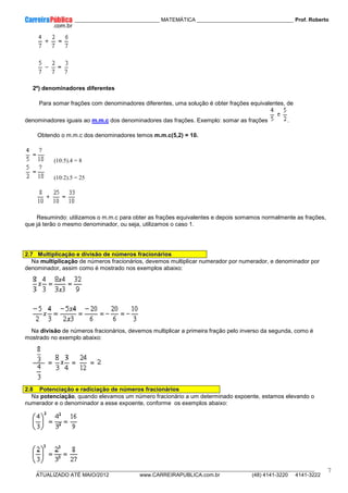 ____________ _____________________________ MATEMÁTICA _________________________________ Prof. Roberto
__________________________________________________________________________________________________________________________
ATUALIZADO ATÉ MAIO/2012 www.CARREIRAPUBLICA.com.br (48) 4141-3220 4141-3222
7
2º) denominadores diferentes
Para somar frações com denominadores diferentes, uma solução é obter frações equivalentes, de
denominadores iguais ao m.m.c dos denominadores das frações. Exemplo: somar as frações .
Obtendo o m.m.c dos denominadores temos m.m.c(5,2) = 10.
(10:5).4 = 8
(10:2).5 = 25
Resumindo: utilizamos o m.m.c para obter as frações equivalentes e depois somamos normalmente as frações,
que já terão o mesmo denominador, ou seja, utilizamos o caso 1.
2.7 Multiplicação e divisão de números fracionários
Na multiplicação de números fracionários, devemos multiplicar numerador por numerador, e denominador por
denominador, assim como é mostrado nos exemplos abaixo:
Na divisão de números fracionários, devemos multiplicar a primeira fração pelo inverso da segunda, como é
mostrado no exemplo abaixo:
2.8 Potenciação e radiciação de números fracionários
Na potenciação, quando elevamos um número fracionário a um determinado expoente, estamos elevando o
numerador e o denominador a esse expoente, conforme os exemplos abaixo:
 