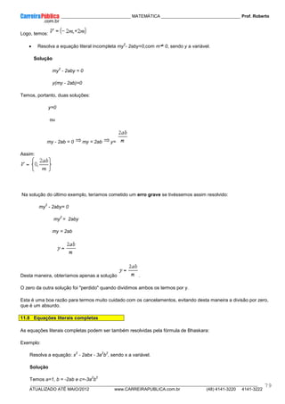 ____________ _____________________________ MATEMÁTICA _________________________________ Prof. Roberto
__________________________________________________________________________________________________________________________
ATUALIZADO ATÉ MAIO/2012 www.CARREIRAPUBLICA.com.br (48) 4141-3220 4141-3222
79
Logo, temos:
• Resolva a equação literal incompleta my
2
- 2aby=0,com m 0, sendo y a variável.
Solução
my
2
- 2aby = 0
y(my - 2ab)=0
Temos, portanto, duas soluções:
y=0
ou
my - 2ab = 0 my = 2ab y=
Assim:
Na solução do último exemplo, teríamos cometido um erro grave se tivéssemos assim resolvido:
my
2
- 2aby= 0
my
2
= 2aby
my = 2ab
Desta maneira, obteríamos apenas a solução .
O zero da outra solução foi "perdido" quando dividimos ambos os termos por y.
Esta é uma boa razão para termos muito cuidado com os cancelamentos, evitando desta maneira a divisão por zero,
que é um absurdo.
11.8 Equações literais completas
As equações literais completas podem ser também resolvidas pela fórmula de Bhaskara:
Exemplo:
Resolva a equação: x
2
- 2abx - 3a
2
b
2
, sendo x a variável.
Solução
Temos a=1, b = -2ab e c=-3a
2
b
2
 