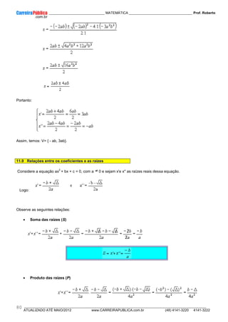 ____________ _____________________________ MATEMÁTICA _________________________________ Prof. Roberto
__________________________________________________________________________________________________________________________
ATUALIZADO ATÉ MAIO/2012 www.CARREIRAPUBLICA.com.br (48) 4141-3220 4141-3222
80
Portanto:
Assim, temos: V= { - ab, 3ab}.
11.9 Relações entre os coeficientes e as raízes
Considere a equação ax
2
+ bx + c = 0, com a 0 e sejam x'e x'' as raízes reais dessa equação.
Logo:
Observe as seguintes relações:
• Soma das raízes (S)
• Produto das raízes (P)
 