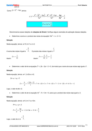 ____________ _____________________________ MATEMÁTICA _________________________________ Prof. Roberto
__________________________________________________________________________________________________________________________
ATUALIZADO ATÉ MAIO/2012 www.CARREIRAPUBLICA.com.br (48) 4141-3220 4141-3222
81
Como ,temos:
Denominamos essas relações de relações de Girard. Verifique alguns exemplos de aplicação dessas relações.
• Determine a soma e o produto das raízes da equação 10x
2
+ x - 2 = 0.
Solução
Nesta equação, temos: a=10, b=1 e c=-2.
A soma das raízes é igual a . O produto das raízes é igual a
Assim: Assim:
• Determine o valor de k na equação x
2
+ ( 2k - 3)x + 2 = 0, de modo que a soma de suas raízes seja igual a 7.
Solução
Nesta equação, temos: a=1, b=2k e c=2.
S= x1 + x2 = 7
Logo, o valor de k é -2.
• Determine o valor de m na equação 4x
2
- 7x + 3m = 0, para que o produto das raízes seja igual a -2.
Solução
Nesta equação, temos: a=4, b=-7 e c=3m.
P= x1. x2= -2
Logo, o valor de m é .
 