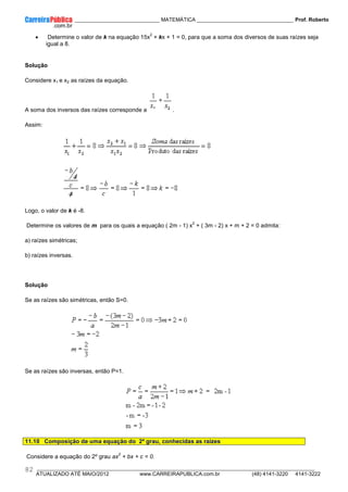 ____________ _____________________________ MATEMÁTICA _________________________________ Prof. Roberto
__________________________________________________________________________________________________________________________
ATUALIZADO ATÉ MAIO/2012 www.CARREIRAPUBLICA.com.br (48) 4141-3220 4141-3222
82
• Determine o valor de k na equação 15x
2
+ kx + 1 = 0, para que a soma dos diversos de suas raízes seja
igual a 8.
Solução
Considere x1 e x2 as raízes da equação.
A soma dos inversos das raízes corresponde a .
Assim:
Logo, o valor de k é -8.
Determine os valores de m para os quais a equação ( 2m - 1) x
2
+ ( 3m - 2) x + m + 2 = 0 admita:
a) raízes simétricas;
b) raízes inversas.
Solução
Se as raízes são simétricas, então S=0.
Se as raízes são inversas, então P=1.
11.10 Composição de uma equação do 2º grau, conhecidas as raízes
Considere a equação do 2º grau ax
2
+ bx + c = 0.
 