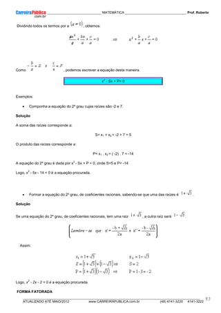 ____________ _____________________________ MATEMÁTICA _________________________________ Prof. Roberto
__________________________________________________________________________________________________________________________
ATUALIZADO ATÉ MAIO/2012 www.CARREIRAPUBLICA.com.br (48) 4141-3220 4141-3222
83
Dividindo todos os termos por a , obtemos:
Como , podemos escrever a equação desta maneira.
x
2
- Sx + P= 0
Exemplos:
• Componha a equação do 2º grau cujas raízes são -2 e 7.
Solução
A soma das raízes corresponde a:
S= x1 + x2 = -2 + 7 = 5
O produto das raízes corresponde a:
P= x1 . x2 = ( -2) . 7 = -14
A equação do 2º grau é dada por x
2
- Sx + P = 0, onde S=5 e P= -14.
Logo, x
2
- 5x - 14 = 0 é a equação procurada.
• Formar a equação do 2º grau, de coeficientes racionais, sabendo-se que uma das raízes é .
Solução
Se uma equação do 2º grau, de coeficientes racionais, tem uma raiz , a outra raíz será .
Assim:
Logo, x
2
- 2x - 2 = 0 é a equação procurada.
FORMA FATORADA
 