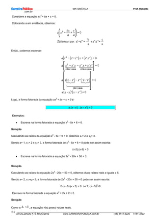 ____________ _____________________________ MATEMÁTICA _________________________________ Prof. Roberto
__________________________________________________________________________________________________________________________
ATUALIZADO ATÉ MAIO/2012 www.CARREIRAPUBLICA.com.br (48) 4141-3220 4141-3222
84
Considere a equação ax
2
+ bx + c = 0.
Colocando a em evidência, obtemos:
Então, podemos escrever:
Logo, a forma fatorada da equação ax
2
+ bx + c = 0 é:
a.(x - x') . (x - x'') = 0
Exemplos:
• Escreva na forma fatorada a equação x
2
- 5x + 6 = 0.
Solução
Calculando as raízes da equação x
2
- 5x + 6 = 0, obtemos x1= 2 e x2= 3.
Sendo a= 1, x1= 2 e x2= 3, a forma fatorada de x
2
- 5x + 6 = 0 pode ser assim escrita:
(x-2).(x-3) = 0
• Escreva na forma fatorada a equação 2x
2
- 20x + 50 = 0.
Solução
Calculando as raízes da equação 2x
2
- 20x + 50 = 0, obtemos duas raízes reais e iguais a 5.
Sendo a= 2, x1=x2= 5, a forma fatorada de 2x
2
- 20x + 50 = 0 pode ser assim escrita:
2.(x - 5) (x - 5) = 0 ou 2. (x - 5)
2
=0
Escreva na forma fatorada a equação x
2
+ 2x + 2 = 0.
Solução
Como o , a equação não possui raízes reais.
 