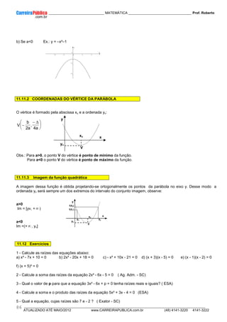 ____________ _____________________________ MATEMÁTICA _________________________________ Prof. Roberto
__________________________________________________________________________________________________________________________
ATUALIZADO ATÉ MAIO/2012 www.CARREIRAPUBLICA.com.br (48) 4141-3220 4141-3222
86
0
2
b) Se a<0 Ex.: y = –x²–1
11.11.2 COORDENADAS DO VÉRTICE DA PARÁBOLA
O vértice é formado pela abscissa xv e a ordenada yv:





 ∆
−
−
a
4
,
a
2
b
V
Obs.: Para a>0, o ponto V do vértice é ponto de mínimo da função.
Para a<0 o ponto V do vértice é ponto de máximo da função.
11.11.3 Imagem da função quadrática
A imagem dessa função é obtida projetando-se ortogonalmente os pontos da parábola no eixo y. Desse modo a
ordenada yv será sempre um dos extremos do intervalo do conjunto imagem, observe:
a>0
Im = [yv, +∞ )
a<0
Im =(+∞ , yv]
11.12 Exercícios
1 - Calcule as raízes das equações abaixo:
a) x² - 7x + 10 = 0 b) 2x² - 20x + 18 = 0 c) - x² + 10x - 21 = 0 d) (x + 3)(x - 5) = 0 e) (x - 1)(x - 2) = 0
f) (x + 5)² = 0
2 - Calcule a soma das raízes da equação 2x² - 6x - 5 = 0 ( Ag. Adm. - SC)
3 - Qual o valor de p para que a equação 3x² - 6x + p = 0 tenha raízes reais e iguais? ( ESA)
4 - Calcule a soma e o produto das raízes da equação 5x² + 3x - 4 = 0 (ESA)
5 - Qual a equação, cujas raízes são 7 e - 2 ? ( Exator - SC)
x
y
-2 -1 0 1 2
-4
-2
0
y
x
xv
V
yv
0
2
yv
V
xv
x
y
X1 X2
f(X2)
f(X1)
 