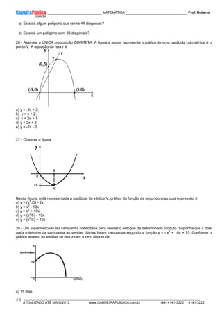 ____________ _____________________________ MATEMÁTICA _________________________________ Prof. Roberto
__________________________________________________________________________________________________________________________
ATUALIZADO ATÉ MAIO/2012 www.CARREIRAPUBLICA.com.br (48) 4141-3220 4141-3222
88
a) Existirá algum polígono que tenha 44 diagonais?
b) Existirá um polígono com 30 diagonais?
26 - Assinale a ÚNICA proposição CORRETA. A figura a seguir representa o gráfico de uma parábola cujo vértice é o
ponto V. A equação da reta r é
a) y = -2x + 2.
b) y = x + 2.
c) y = 2x + 1.
d) y = 2x + 2.
e) y = -2x - 2.
27 - Observe a figura
Nessa figura, está representada a parábola de vértice V, gráfico da função de segundo grau cuja expressão é
a) y = (x
2
/5) - 2x
b) y = x
2
- 10x
c) y = x
2
+ 10x
d) y = (x
2
/5) - 10x
e) y = (x
2
/5) + 10x
28 - Um supermercado fez campanha publicitária para vender o estoque de determinado produto. Suponha que x dias
após o término da campanha as vendas diárias foram calculadas segundo a função y = - x
2
+ 10x + 75. Conforme o
gráfico abaixo, as vendas se reduziram a zero depois de:
a) 15 dias
 