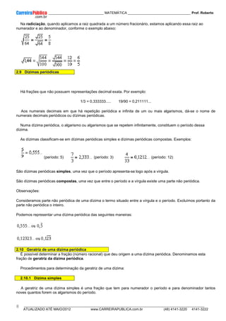 ____________ _____________________________ MATEMÁTICA _________________________________ Prof. Roberto
__________________________________________________________________________________________________________________________
ATUALIZADO ATÉ MAIO/2012 www.CARREIRAPUBLICA.com.br (48) 4141-3220 4141-3222
8
Na radiciação, quando aplicamos a raiz quadrada a um número fracionário, estamos aplicando essa raiz ao
numerador e ao denominador, conforme o exemplo abaixo:
2.9 Dízimas periódicas
Há frações que não possuem representações decimal exata. Por exemplo:
1/3 = 0,333333..... 19/90 = 0,211111...
Aos numerais decimais em que há repetição periódica e infinita de um ou mais algarismos, dá-se o nome de
numerais decimais periódicos ou dízimas periódicas.
Numa dízima periódica, o algarismo ou algarismos que se repetem infinitamente, constituem o período dessa
dízima.
As dízimas classificam-se em dízimas periódicas simples e dízimas periódicas compostas. Exemplos:
(período: 5) (período: 3) (período: 12)
São dízimas periódicas simples, uma vez que o período apresenta-se logo após a vírgula.
São dízimas periódicas compostas, uma vez que entre o período e a vírgula existe uma parte não periódica.
Observações:
Consideramos parte não periódica de uma dízima o termo situado entre a vírgula e o período. Excluímos portanto da
parte não periódica o inteiro.
Podemos representar uma dízima periódica das seguintes maneiras:
2.10 Geratriz de uma dízima periódica
É possível determinar a fração (número racional) que deu origem a uma dízima periódica. Denominamos esta
fração de geratriz da dízima periódica.
Procedimentos para determinação da geratriz de uma dízima:
2.10.1 Dízima simples
A geratriz de uma dízima simples é uma fração que tem para numerador o período e para denominador tantos
noves quantos forem os algarismos do período.
 
