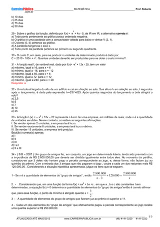 ____________ _____________________________ MATEMÁTICA _________________________________ Prof. Roberto
__________________________________________________________________________________________________________________________
ATUALIZADO ATÉ MAIO/2012 www.CARREIRAPUBLICA.com.br (48) 4141-3220 4141-3222
89
b) 10 dias
c) 25 dias
d) 75 dias
e) 50 dias
29 - Sobre o gráfico da função, definida por f(x) = -x
2
+ 4x - 5, de IR em IR, a alternativa correta é:
a) Todo ponto pertencente ao gráfico possui ordenada negativa.
b) O gráfico é uma parábola com a concavidade voltada para baixo e vértice V (2, 1).
c) O ponto (0, 5) pertence ao gráfico.
d) A parábola tangencia o eixo x.
e) Todo ponto da parábola pertence ao primeiro ou segundo quadrante.
30 - O custo C, em reais, para se produzir n unidades de determinado produto é dado por:
C = 2510 - 100n + n
2
. Quantas unidades deverão ser produzidas para se obter o custo mínimo?
31 - A função real f, de variável real, dada por f(x)= -x
2
+ 12x - 20, tem um valor
a) máximo, igual a 16, para x = 6
b) mínimo, igual a -16, para x = -12
c) máximo, igual a 56, para x = 6
d) mínimo, igual a 72, para x = 12
e) máximo, igual a 240, para x = 20
Resposta: a
32 - Uma bola é largada do alto de um edifício e cai em direção ao solo. Sua altura h em relação ao solo, t segundos
após o lançamento, é dada pela expressão h=-25t
2
+625. Após quantos segundos do lançamento a bola atingirá o
solo?
a) 2,5
b) 5
c) 7
d) 10
e) 25
33 - A função L(x) = – x
2
+ 12x – 27 representa o lucro de uma empresa, em milhões de reais, onde x é a quantidade
de unidades vendidas. Nesse contexto, considere as seguintes afirmações:
I. Se vender apenas 2 unidades, a empresa terá lucro.
II. Se vender exatamente 6 unidades, a empresa terá lucro máximo.
III. Se vender 15 unidades, a empresa terá prejuízo.
Está(ão) correta(s) apenas:
a) I
b) II
c) III
d) I e I
e) II e III
34 - ( B.B – 2007 ) Um grupo de amigos fez, em conjunto, um jogo em determinada loteria, tendo sido premiado com
a importância de R$ 2.800.000,00 que deveria ser dividida igualmente entre todos eles. No momento da partilha,
constatou-se que 3 deles não haviam pago a parcela correspondente ao jogo, e, dessa forma, não faziam juz ao
quinhão do prêmio. Com a retirada dos 3 amigos que não pagaram oi jogo , coube a cada um dos restantes mais R$
120.000,00 . Considerando a situação hipotética apresentada, julgue os itens que se seguem.
1 - Se x é a quantidade de elementos do “grupo de amigos” , então
x
x
000
.
800
.
2
000
.
120
3
000
.
800
.
2
=
+
−
2. - Considerando que, em uma função da forma f(x) = ax
2
+ bx +c . em que a , b e c são constantes bem
determinadas, a equação f(x) = 0 determina a quantidade de elementos do “grupo de amigos”então é correto afirmar
que, para essa função, o ponto de mínimo é atingido quando x =
2
3
.
3 - A quantidade de elementos do grupo de amigos que fizeram juz ao prêmio é superior a 11.
4 - Cada um dos elementos do “grupo de amigos” que efetivamente pagou a parcela correspondente ao jogo recebe
uma quantia superior a R$ 250.000,00.
 