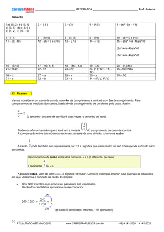 ____________ _____________________________ MATEMÁTICA _________________________________ Prof. Roberto
__________________________________________________________________________________________________________________________
ATUALIZADO ATÉ MAIO/2012 www.CARREIRAPUBLICA.com.br (48) 4141-3220 4141-3222
90
Gabarito
1a) (5 ;2) b) (9; 1)
c) (3; 7) d) (- 3; 5 )
e) (1; 2) f) (5; – 5)
2 - ( 3 ) 3 – (3) 4 – (4/5) 5 – (x² - 5x – 14)
6 – (- 4) 7 – (7/16) 8 – (± 16) 9 – (49) 10 – (b = 0 e c<0)
11 – (3; -10) 12 – (b = 0 e c<0) 13 – ± 12 14 – (10) 15 – (8a² +4a+4b)/a²=0
(8a² +4a+4b)/a²>0
(8a² +4a+4b)/a²<0
16 – (6;10) 17 – 93; 4; 5) 18 – (15; - 13) 19 – (27) 20 – (15;45)
21- (1440) 22- 12 23- (20) 24- (11; 12; - 11; -
12)
25 –Sim/Não
26 – d 27 – a 28 – a 29 – a 30 – 50
31 – a 32 – b 33 – a 34 – (F; V; F; V)
12 Razões
Vamos considerar um carro de corrida com 4m de comprimento e um kart com 2m de comprimento. Para
compararmos as medidas dos carros, basta dividir o comprimento de um deles pelo outro. Assim:
(o tamanho do carro de corrida é duas vezes o tamanho do kart).
Podemos afirmar também que o kart tem a metade do comprimento do carro de corrida.
A comparação entre dois números racionais, através de uma divisão, chama-se razão.
A razão pode também ser representada por 1:2 e significa que cada metro do kart corresponde a 2m do carro
de corrida.
Denominamos de razão entre dois números a e b (b diferente de zero)
o quociente ou a:b.
A palavra razão, vem do latim ratio, e significa "divisão". Como no exemplo anterior, são diversas as situações
em que utilizamos o conceito de razão. Exemplos:
• Dos 1200 inscritos num concurso, passaram 240 candidatos.
Razão dos candidatos aprovados nesse concurso:
(de cada 5 candidatos inscritos, 1 foi aprovado).
 