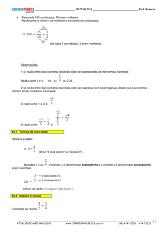 ____________ _____________________________ MATEMÁTICA _________________________________ Prof. Roberto
__________________________________________________________________________________________________________________________
ATUALIZADO ATÉ MAIO/2012 www.CARREIRAPUBLICA.com.br (48) 4141-3220 4141-3222
91
• Para cada 100 convidados, 75 eram mulheres.
Razão entre o número de mulheres e o número de convidados:
(de cada 4 convidados, 3 eram mulheres).
Observações:
1) A razão entre dois números racionais pode ser apresentada de três formas. Exemplo:
Razão entre 1 e 4: 1:4 ou ou 0,25.
2) A razão entre dois números racionais pode ser expressa com sinal negativo, desde que seus termos
tenham sinais contrários. Exemplos:
A razão entre 1 e -8 é .
A razão entre é .
12.1 Termos de uma razão
Observe a razão:
(lê-se "a está para b" ou "a para b").
Na razão a:b ou , o número a é denominado antecedente e o número b é denominado consequente.
Veja o exemplo:
3:5 =
Leitura da razão: 3 está para 5 ou 3 para 5.
12.2 Razões inversas
Considere as razões .
 
