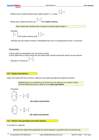 ____________ _____________________________ MATEMÁTICA _________________________________ Prof. Roberto
__________________________________________________________________________________________________________________________
ATUALIZADO ATÉ MAIO/2012 www.CARREIRAPUBLICA.com.br (48) 4141-3220 4141-3222
92
Observe que o produto dessas duas razões é igual a 1, ou seja, .
Nesse caso, podemos afirmar que são razões inversas.
Duas razões são inversas entre si quando o produto delas é igual a 1.
Exemplo:
são razões inversas, pois .
Verifique que nas razões inversas o antecedente de uma é o consequente da outra, e vice-versa.
Observações:
1) Uma razão de antecedente zero não possui inversa.
2) Para determinar a razão inversa de uma razão dada, devemos permutar (trocar) os seus termos.
Exemplo: O inverso de .
12.3 Razões equivalentes
Dada uma razão entre dois números, obtemos uma razão equivalente da seguinte maneira:
Multiplicando-se ou dividindo-se os termos de uma razão por um mesmo número
racional (diferente de zero), obtemos uma razão equivalente.
Exemplos:
são razões equivalentes.
são razões equivalentes.
12.4 Razões entre grandezas da mesma espécie
O conceito é o seguinte:
Denomina-se razão entre grandezas de mesma espécie o quociente entre os números que
 