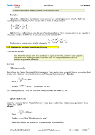 ____________ _____________________________ MATEMÁTICA _________________________________ Prof. Roberto
__________________________________________________________________________________________________________________________
ATUALIZADO ATÉ MAIO/2012 www.CARREIRAPUBLICA.com.br (48) 4141-3220 4141-3222
93
expressam as medidas dessas grandezas numa mesma unidade.
Exemplos:
1) Calcular a razão entre a altura de dois anões, sabendo que o primeiro possui uma altura h1= 1,20m e o
segundo possui uma altura h2= 1,50m. A razão entre as alturas h1 e h2 é dada por:
2) Determinar a razão entre as áreas das superfícies das quadras de vôlei e basquete, sabendo que a quadra de
vôlei possui uma área de 162m
2
e a de basquete possui uma área de 240m
2
.
Razão entre as área da quadra de vôlei e basquete: .
12.5 Razões entre grandezas de espécies diferentes
O conceito é o seguinte:
Para determinar a razão entre duas grandezas de espécies diferentes, determina-se o quociente
entre as medidas dessas grandezas. Essa razão deve ser acompanhada da notação que
relaciona as grandezas envolvidas.
Exemplos:
1) Consumo médio:
Beatriz foi de São Paulo a Campinas (92Km) no seu carro. Foram gastos nesse percurso 8 litros de combustível. Qual
a razão entre a distância e o combustível consumido? O que significa essa razão? Solução:
Razão =
Razão = (lê-se "11,5 quilômetros por litro").
Essa razão significa que a cada litro consumido foram percorridos em média 11,5 km.
2) Velocidade média:
Moacir fez o percurso Rio-São Paulo (450Km) em 5 horas. Qual a razão entre a medida dessas grandezas? O que
significa essa razão?
Solução:
Razão =
Razão = 90 km/h (lê-se "90 quilômetros por hora").
Essa razão significa que a cada hora foram percorridos em média 90 km.
 