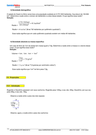 ____________ _____________________________ MATEMÁTICA _________________________________ Prof. Roberto
__________________________________________________________________________________________________________________________
ATUALIZADO ATÉ MAIO/2012 www.CARREIRAPUBLICA.com.br (48) 4141-3220 4141-3222
94
3) Densidade demográfica:
O estado do Ceará no íltimo censo teve uma população avaliada em 6.701.924 habitantes. Sua área é de 145.694
km
2
. Determine a razão entre o número de habitantes e a área desse estado. O que significa essa razão?
Solução:
Razão =
Razão = 46 hab/km2
(lê-se "46 habitantes por quilômetro quadrado").
Essa razão significa que em cada quilômetro quadrado existem em média 46 habitantes.
4) Densidade absoluta ou massa específica:
Um cubo de ferro de 1cm de aresta tem massa igual a 7,8g. Determine a razão entre a massa e o volume desse
corpo. O que significa essa razão?
Solução:
Volume = 1cm . 1cm . 1cm = 1cm
3
Razão =
Razão = 7,8 g/cm3
(lê-se "7,8 gramas por centímetro cúbico").
Essa razão significa que 1cm
3
de ferro pesa 7,8g.
13 Proporções
13.1 Introdução
Rogerião e Claudinho passeiam com seus cachorros. Rogerião pesa 120kg, e seu cão, 40kg. Claudinho, por sua vez,
pesa 48kg, e seu cão, 16kg.
Observe a razão entre o peso dos dois rapazes:
Observe, agora, a razão entre o peso dos cachorros:
 