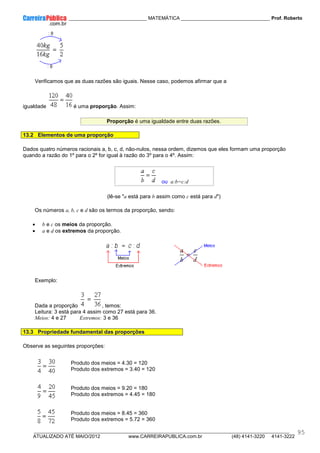 ____________ _____________________________ MATEMÁTICA _________________________________ Prof. Roberto
__________________________________________________________________________________________________________________________
ATUALIZADO ATÉ MAIO/2012 www.CARREIRAPUBLICA.com.br (48) 4141-3220 4141-3222
95
Verificamos que as duas razões são iguais. Nesse caso, podemos afirmar que a
igualdade é uma proporção. Assim:
Proporção é uma igualdade entre duas razões.
13.2 Elementos de uma proporção
Dados quatro números racionais a, b, c, d, não-nulos, nessa ordem, dizemos que eles formam uma proporção
quando a razão do 1º para o 2º for igual à razão do 3º para o 4º. Assim:
ou a:b=c:d
(lê-se "a está para b assim como c está para d")
Os números a, b, c e d são os termos da proporção, sendo:
• b e c os meios da proporção.
• a e d os extremos da proporção.
Exemplo:
Dada a proporção , temos:
Leitura: 3 está para 4 assim como 27 está para 36.
Meios: 4 e 27 Extremos: 3 e 36
13.3 Propriedade fundamental das proporções
Observe as seguintes proporções:
Produto dos meios = 4.30 = 120
Produto dos extremos = 3.40 = 120
Produto dos meios = 9.20 = 180
Produto dos extremos = 4.45 = 180
Produto dos meios = 8.45 = 360
Produto dos extremos = 5.72 = 360
 