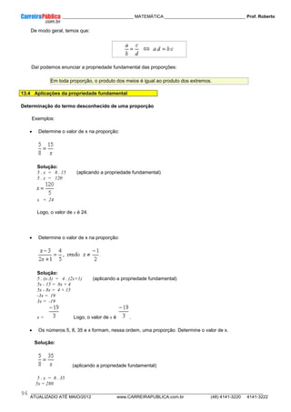____________ _____________________________ MATEMÁTICA _________________________________ Prof. Roberto
__________________________________________________________________________________________________________________________
ATUALIZADO ATÉ MAIO/2012 www.CARREIRAPUBLICA.com.br (48) 4141-3220 4141-3222
96
De modo geral, temos que:
Daí podemos enunciar a propriedade fundamental das proporções:
Em toda proporção, o produto dos meios é igual ao produto dos extremos.
13.4 Aplicações da propriedade fundamental
Determinação do termo desconhecido de uma proporção
Exemplos:
• Determine o valor de x na proporção:
Solução:
5 . x = 8 . 15 (aplicando a propriedade fundamental)
5 . x = 120
x = 24
Logo, o valor de x é 24.
• Determine o valor de x na proporção:
Solução:
5 . (x-3) = 4 . (2x+1) (aplicando a propriedade fundamental)
5x - 15 = 8x + 4
5x - 8x = 4 + 15
-3x = 19
3x = -19
x = Logo, o valor de x é .
• Os números 5, 8, 35 e x formam, nessa ordem, uma proporção. Determine o valor de x.
Solução:
(aplicando a propriedade fundamental)
5 . x = 8 . 35
5x = 280
 