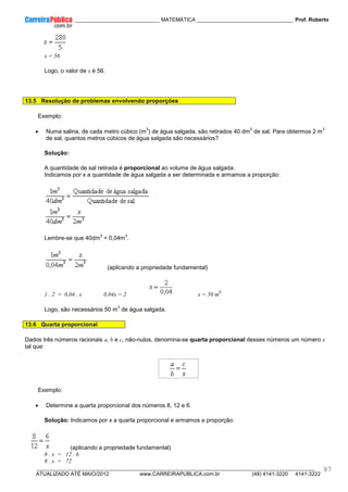____________ _____________________________ MATEMÁTICA _________________________________ Prof. Roberto
__________________________________________________________________________________________________________________________
ATUALIZADO ATÉ MAIO/2012 www.CARREIRAPUBLICA.com.br (48) 4141-3220 4141-3222
97
x = 56
Logo, o valor de x é 56.
13.5 Resolução de problemas envolvendo proporções
Exemplo:
• Numa salina, de cada metro cúbico (m
3
) de água salgada, são retirados 40 dm
3
de sal. Para obtermos 2 m
3
de sal, quantos metros cúbicos de água salgada são necessários?
Solução:
A quantidade de sal retirada é proporcional ao volume de água salgada.
Indicamos por x a quantidade de água salgada a ser determinada e armamos a proporção:
Lembre-se que 40dm
3
= 0,04m
3
.
(aplicando a propriedade fundamental)
1 . 2 = 0,04 . x 0,04x = 2 x = 50 m
3
Logo, são necessários 50 m
3
de água salgada.
13.6 Quarta proporcional
Dados três números racionais a, b e c, não-nulos, denomina-se quarta proporcional desses números um número x
tal que:
Exemplo:
• Determine a quarta proporcional dos números 8, 12 e 6.
Solução: Indicamos por x a quarta proporcional e armamos a proporção:
(aplicando a propriedade fundamental)
8 . x = 12 . 6
8 . x = 72
 
