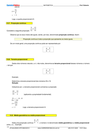 ____________ _____________________________ MATEMÁTICA _________________________________ Prof. Roberto
__________________________________________________________________________________________________________________________
ATUALIZADO ATÉ MAIO/2012 www.CARREIRAPUBLICA.com.br (48) 4141-3220 4141-3222
98
x = 9
Logo, a quarta proporcional é 9.
13.7 Proporção contínua
Considere a seguinte proporção:
Observe que os seus meios são iguais, sendo, por isso, denominada proporção contínua. Assim:
Proporção contínua é toda a proporção que apresenta os meios iguais.
De um modo geral, uma proporção contínua pode ser representada por:
13.8 Terceira proporcional
Dados dois números naturais a e b, não-nulos, denomina-se terceira proporcional desses números o número
x tal que:
Exemplo:
Determine a terceira proporcional dos números 20 e 10.
Solução
Indicamos por x a terceira proporcional e armamos a proporção:
(aplicando a propriedade fundamental)
20 . x = 10 . 10
20x = 100
x = 5 Logo, a terceira proporcional é 5.
13.9 Média geométrica ou média proporcional
Dada uma proporção contínua , o número b é denominado média geométrica ou média proporcional
entre a e c. Exemplo:
 