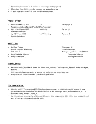  Trained new Technicians in all mentioned technologies and equipment
 Maintained clean driving record in company and personal vehicles
 2 years experience in very fast pace call-center environment
WORK HISTORY:
 February 2000-May 2015 AT&T Champaign, IL
Telecommunications Specialist/Central Office Technician
 May 1996-February 2000 Staples, Inc. Decatur, IL
Operations Manager
 April 1993-May 1996 BenWal Printing Pomona, Ca
Outside Sales Agent
EDUCATION:
 Parkland College Champaign, IL.
AAS in Computer Networking Currently Enrolled
GPA 3.6/4.0 Anticipated graduation date 08/2016
 CompTIA A+ Certification Pursuing Certification
 CompTIA Network + Pursuing Certification
SPECIAL SKILLS:
 Microsoft Office (Word, Excel, Access and Power Point, Outlook) One Drive, Putty, Network sniffer and Hyper-
terminal
 High mechanical aptitude, ability to operate test equipment and power tools, etc.
 Bilingual: reads, speaks and writes Spanish language fluently
VOLUNTEER WORK:
 Member of AT&T Pioneers since 2001 (Distribute shoes and coats for children-in-need in Decatur, IL area,
participate in Picnics for children and families affected by HIV in Chicago, IL area, and represent IBEW 21 at
events for Mercy Home in Chicago, IL.)
 Participate in the Samaritan Purse/Operation Christmas Child Program since 2003 (Filling shoe boxes with small
gifts for third world children around the world)
 