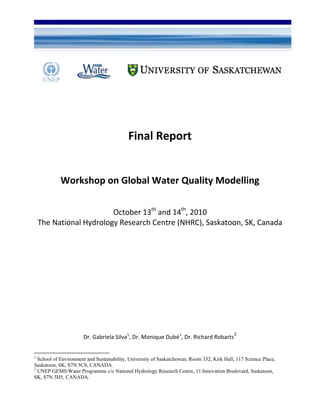 U of S and UNEP GEMS/Water Workshop on Global Water Quality Modelling 13-14 October 2010
Final Report
Workshop on Global Water Quality Modelling
October 13th
and 14th
, 2010
The National Hydrology Research Centre (NHRC), Saskatoon, SK, Canada
1
Dr. Gabriela Silva1
, Dr. Monique Dubé1
, Dr. Richard Robarts
2
1
School of Environment and Sustainability, University of Saskatchewan, Room 332, Kirk Hall, 117 Science Place,
Saskatoon, SK, S7N 5C8, CANADA.
2
UNEP GEMS/Water Programme c/o National Hydrology Research Centre, 11 Innovation Boulevard, Saskatoon,
SK, S7N 3H5, CANADA.
 