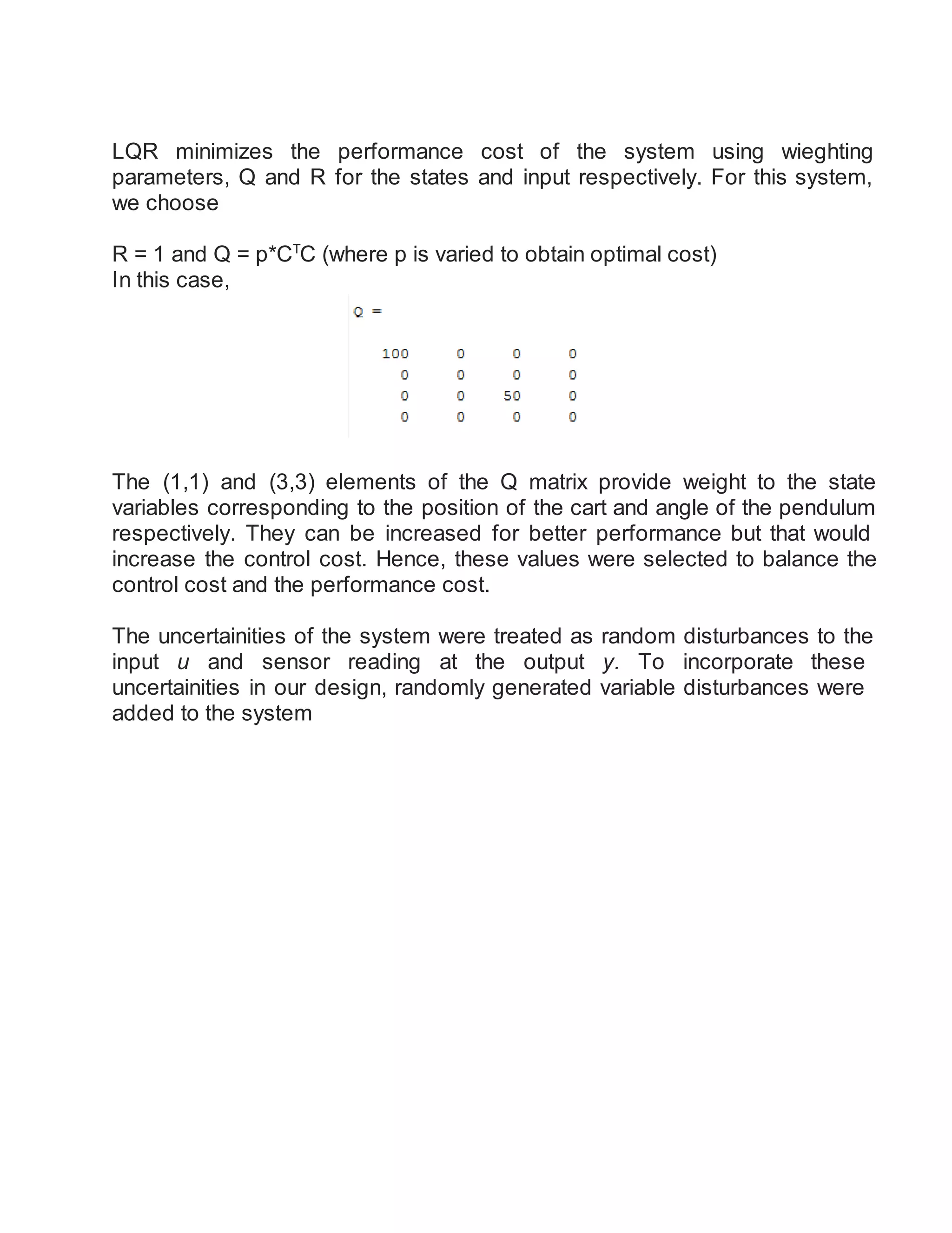 LQR minimizes the performance cost of the system using wieghting
parameters, Q and R for the states and input respectively. For this system,
we choose
R = 1 and Q = p*CT
C (where p is varied to obtain optimal cost)
In this case,
The (1,1) and (3,3) elements of the Q matrix provide weight to the state
variables corresponding to the position of the cart and angle of the pendulum
respectively. They can be increased for better performance but that would
increase the control cost. Hence, these values were selected to balance the
control cost and the performance cost.
The uncertainities of the system were treated as random disturbances to the
input u and sensor reading at the output y. To incorporate these
uncertainities in our design, randomly generated variable disturbances were
added to the system
 