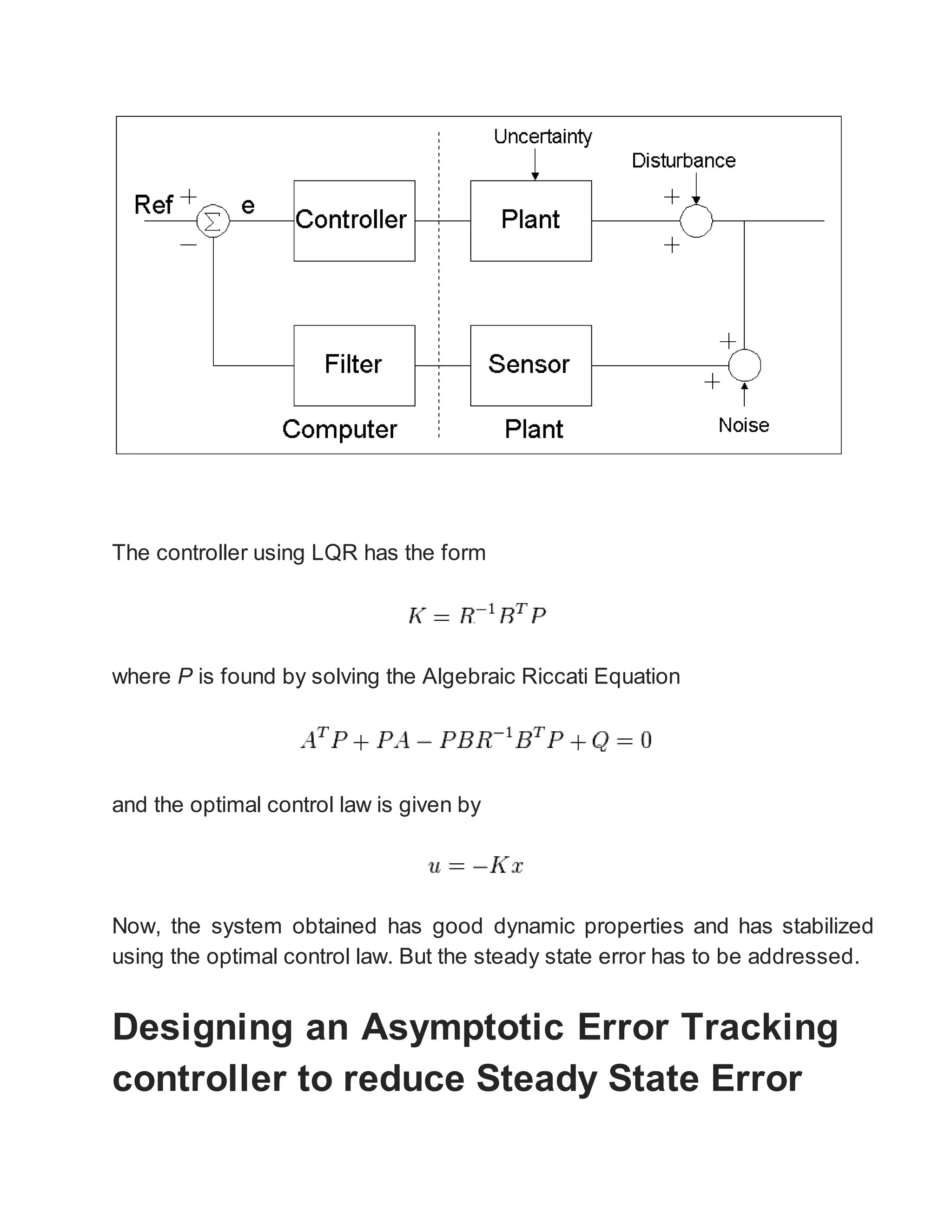 The controller using LQR has the form
where P is found by solving the Algebraic Riccati Equation
and the optimal control law is given by
Now, the system obtained has good dynamic properties and has stabilized
using the optimal control law. But the steady state error has to be addressed.
Designing an Asymptotic Error Tracking
controller to reduce Steady State Error
 