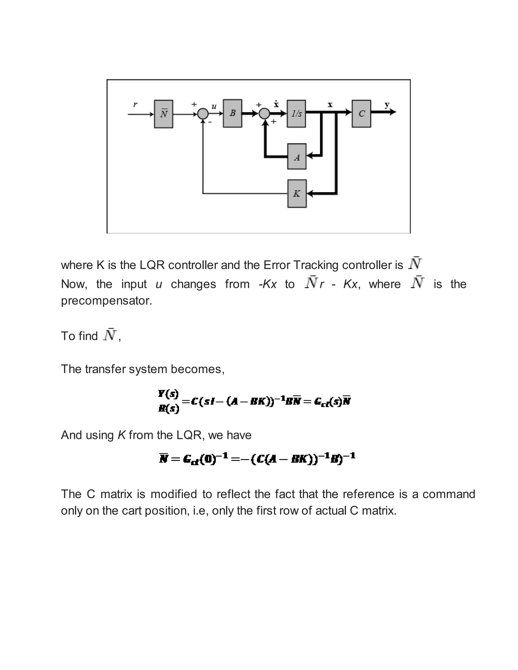 where K is the LQR controller and the Error Tracking controller is
Now, the input u changes from -Kx to r - Kx, where is the
precompensator.
To find ,
The transfer system becomes,
And using K from the LQR, we have
The C matrix is modified to reflect the fact that the reference is a command
only on the cart position, i.e, only the first row of actual C matrix.
 