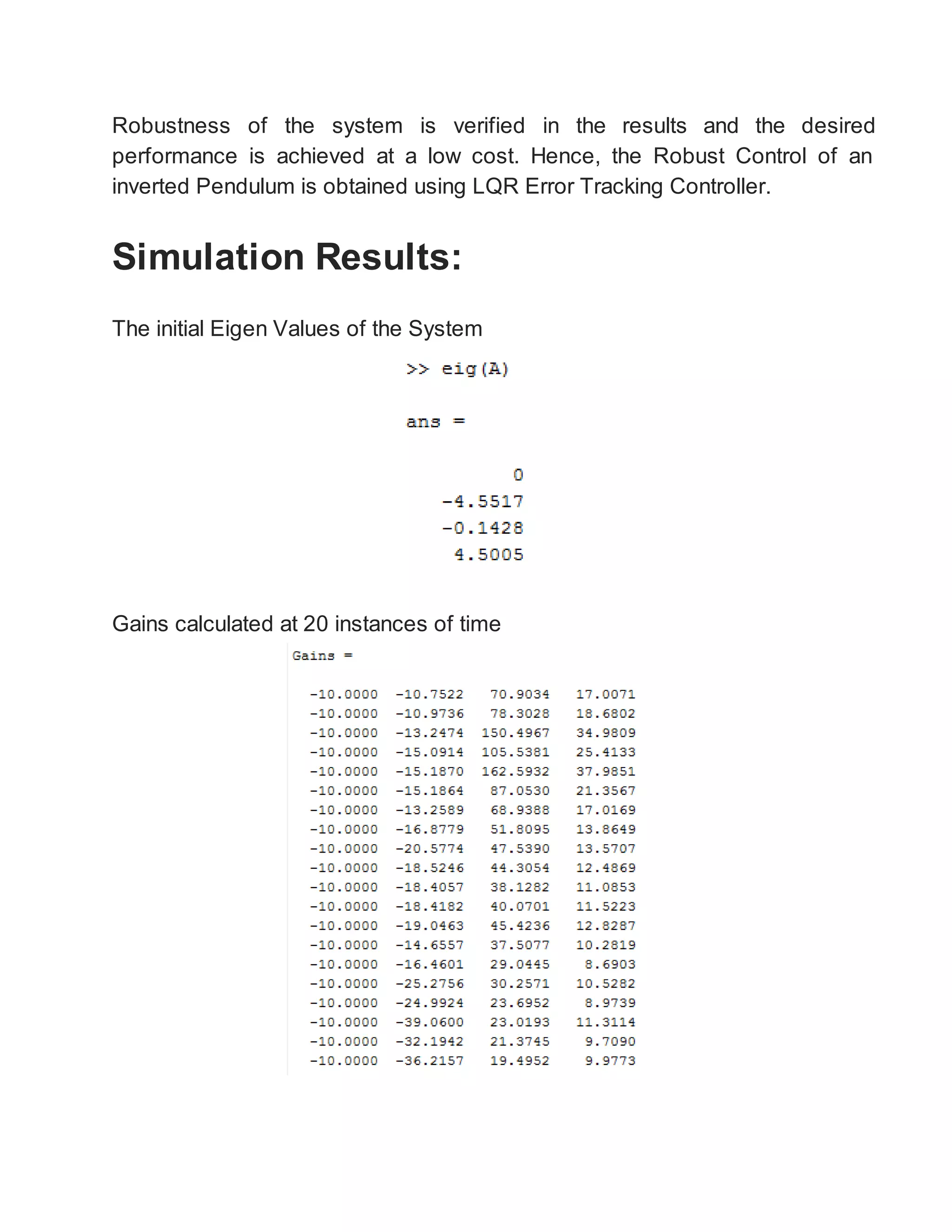 Robustness of the system is verified in the results and the desired
performance is achieved at a low cost. Hence, the Robust Control of an
inverted Pendulum is obtained using LQR Error Tracking Controller.
Simulation Results:
The initial Eigen Values of the System
Gains calculated at 20 instances of time
 