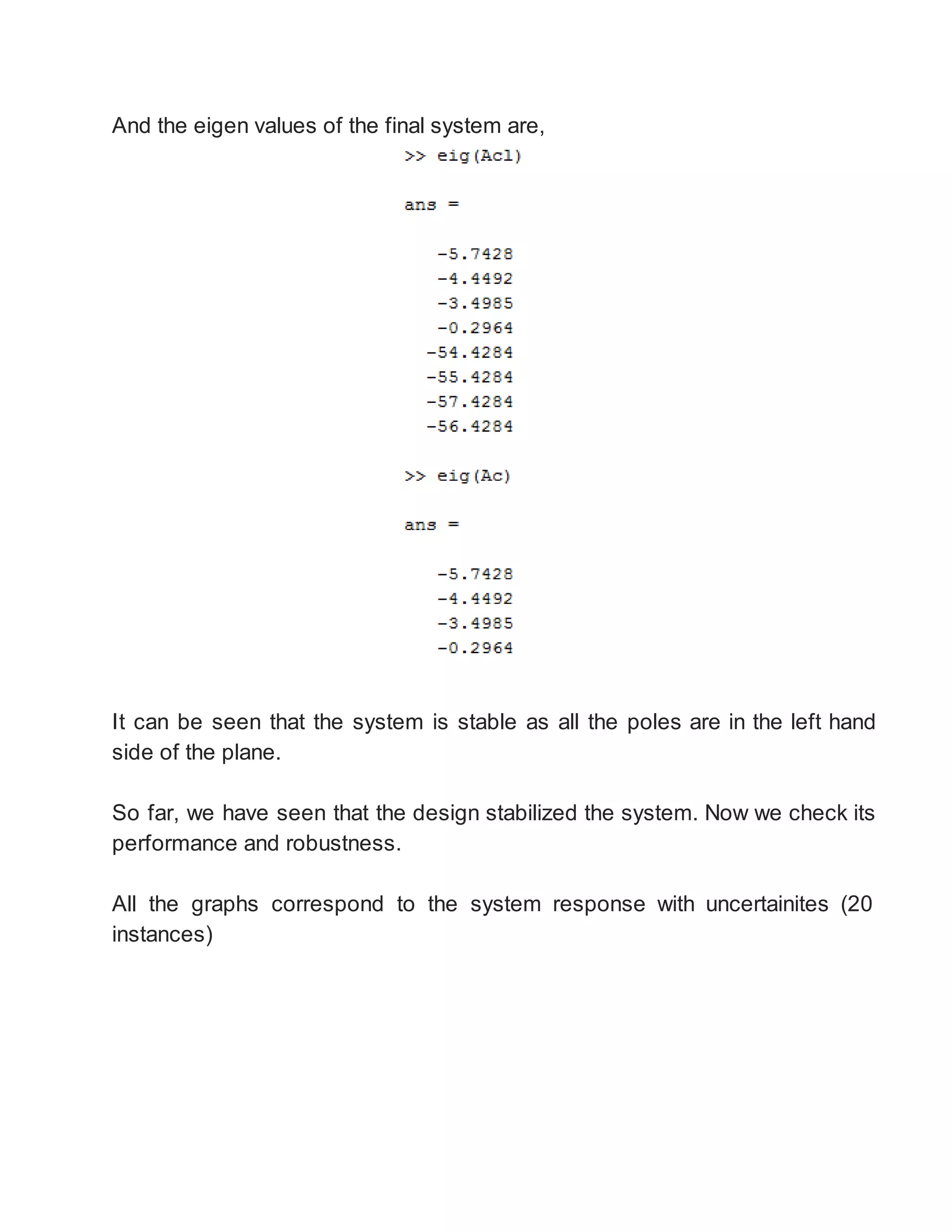 And the eigen values of the final system are,
It can be seen that the system is stable as all the poles are in the left hand
side of the plane.
So far, we have seen that the design stabilized the system. Now we check its
performance and robustness.
All the graphs correspond to the system response with uncertainites (20
instances)
 