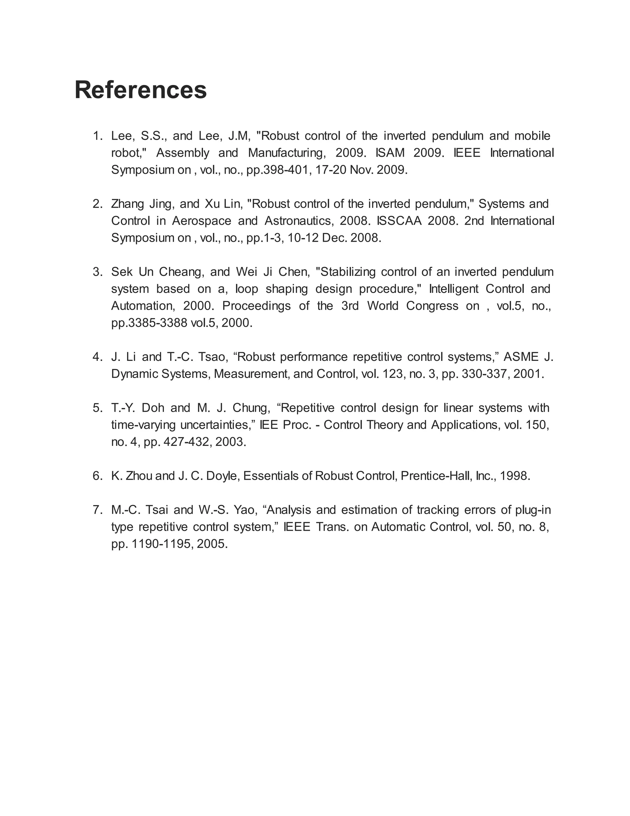 References
1. Lee, S.S., and Lee, J.M, "Robust control of the inverted pendulum and mobile
robot," Assembly and Manufacturing, 2009. ISAM 2009. IEEE International
Symposium on , vol., no., pp.398-401, 17-20 Nov. 2009.
2. Zhang Jing, and Xu Lin, "Robust control of the inverted pendulum," Systems and
Control in Aerospace and Astronautics, 2008. ISSCAA 2008. 2nd International
Symposium on , vol., no., pp.1-3, 10-12 Dec. 2008.
3. Sek Un Cheang, and Wei Ji Chen, "Stabilizing control of an inverted pendulum
system based on a, loop shaping design procedure," Intelligent Control and
Automation, 2000. Proceedings of the 3rd World Congress on , vol.5, no.,
pp.3385-3388 vol.5, 2000.
4. J. Li and T.-C. Tsao, “Robust performance repetitive control systems,” ASME J.
Dynamic Systems, Measurement, and Control, vol. 123, no. 3, pp. 330-337, 2001.
5. T.-Y. Doh and M. J. Chung, “Repetitive control design for linear systems with
time-varying uncertainties,” IEE Proc. - Control Theory and Applications, vol. 150,
no. 4, pp. 427-432, 2003.
6. K. Zhou and J. C. Doyle, Essentials of Robust Control, Prentice-Hall, Inc., 1998.
7. M.-C. Tsai and W.-S. Yao, “Analysis and estimation of tracking errors of plug-in
type repetitive control system,” IEEE Trans. on Automatic Control, vol. 50, no. 8,
pp. 1190-1195, 2005.
 