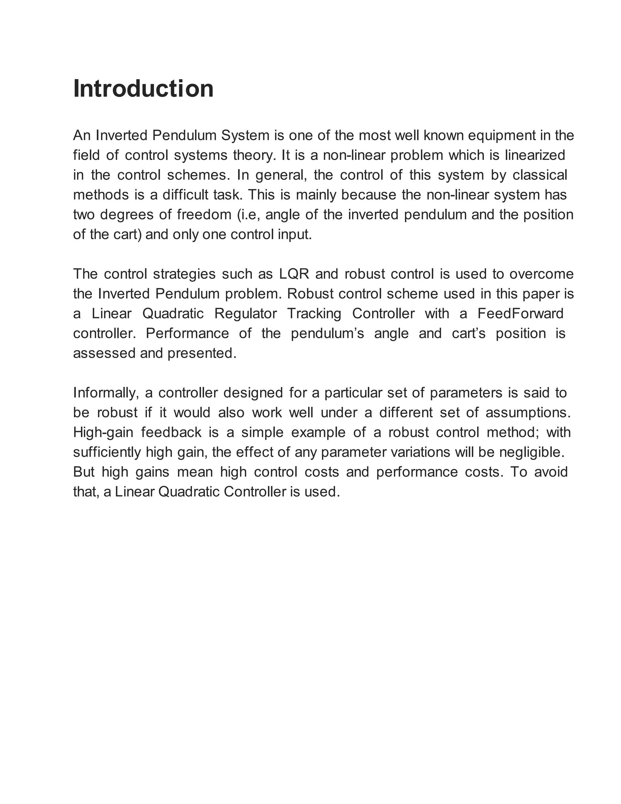 Introduction
An Inverted Pendulum System is one of the most well known equipment in the
field of control systems theory. It is a non-linear problem which is linearized
in the control schemes. In general, the control of this system by classical
methods is a difficult task. This is mainly because the non-linear system has
two degrees of freedom (i.e, angle of the inverted pendulum and the position
of the cart) and only one control input.
The control strategies such as LQR and robust control is used to overcome
the Inverted Pendulum problem. Robust control scheme used in this paper is
a Linear Quadratic Regulator Tracking Controller with a FeedForward
controller. Performance of the pendulum’s angle and cart’s position is
assessed and presented.
Informally, a controller designed for a particular set of parameters is said to
be robust if it would also work well under a different set of assumptions.
High-gain feedback is a simple example of a robust control method; with
sufficiently high gain, the effect of any parameter variations will be negligible.
But high gains mean high control costs and performance costs. To avoid
that, a Linear Quadratic Controller is used.
 