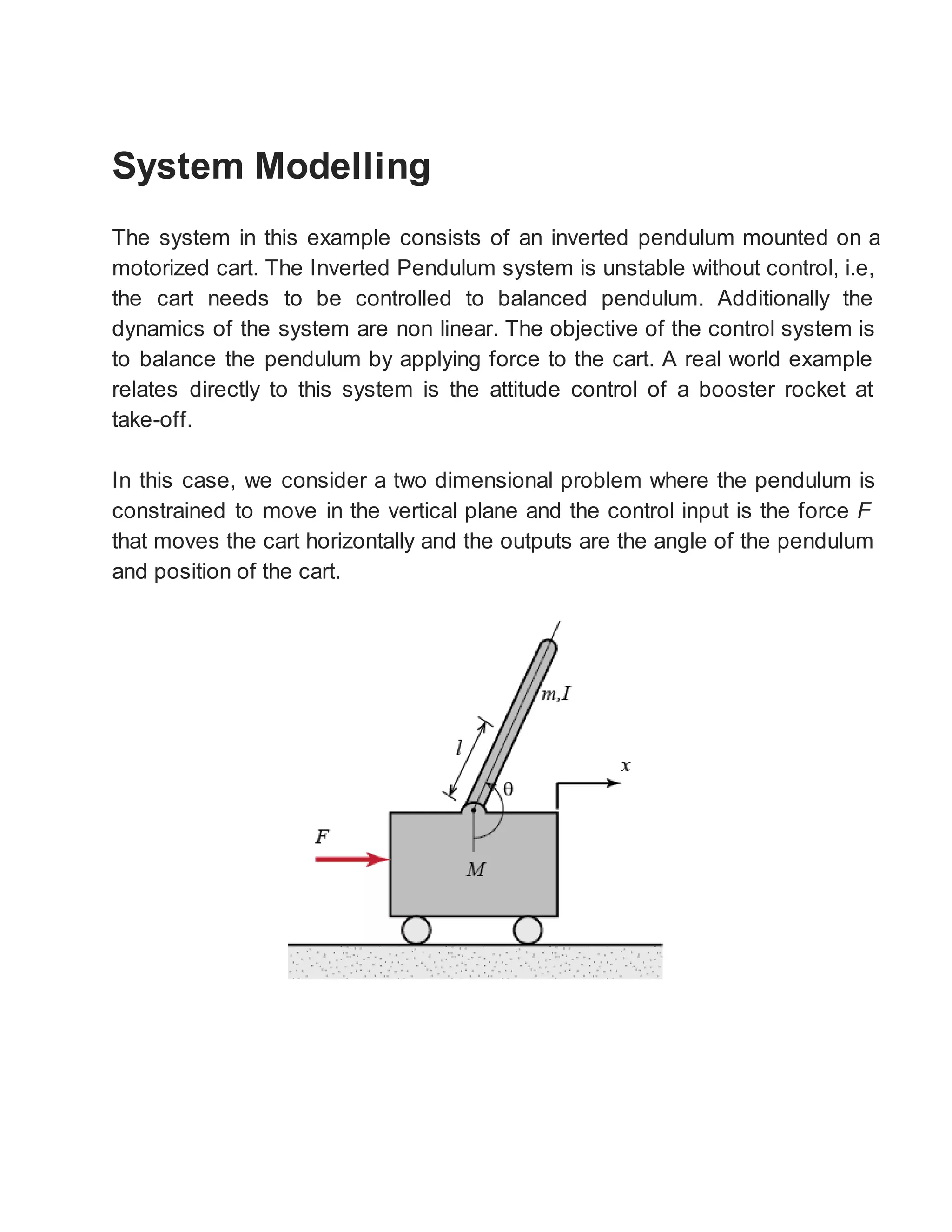System Modelling
The system in this example consists of an inverted pendulum mounted on a
motorized cart. The Inverted Pendulum system is unstable without control, i.e,
the cart needs to be controlled to balanced pendulum. Additionally the
dynamics of the system are non linear. The objective of the control system is
to balance the pendulum by applying force to the cart. A real world example
relates directly to this system is the attitude control of a booster rocket at
take-off.
In this case, we consider a two dimensional problem where the pendulum is
constrained to move in the vertical plane and the control input is the force F
that moves the cart horizontally and the outputs are the angle of the pendulum
and position of the cart.
 