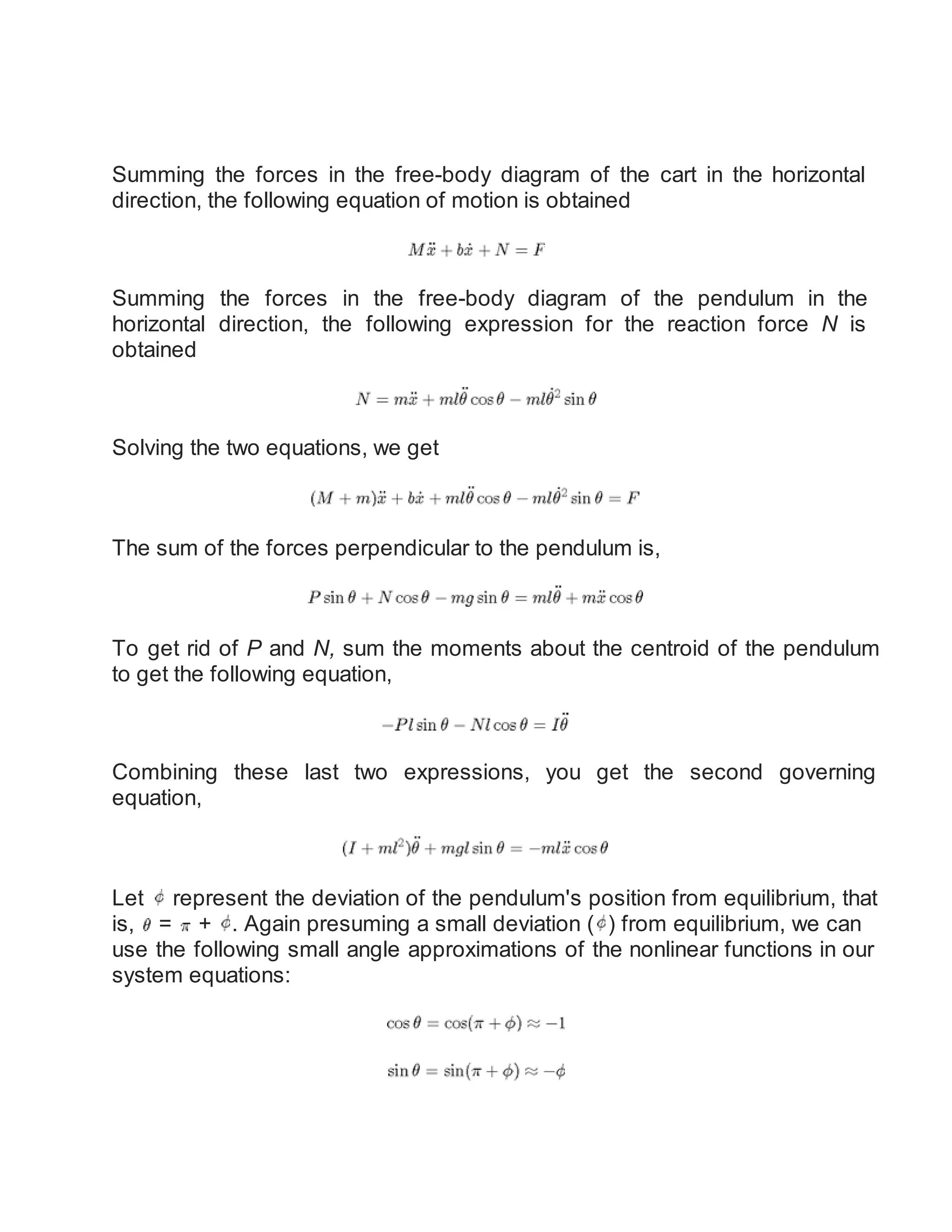 Summing the forces in the free-body diagram of the cart in the horizontal
direction, the following equation of motion is obtained
Summing the forces in the free-body diagram of the pendulum in the
horizontal direction, the following expression for the reaction force N is
obtained
Solving the two equations, we get
The sum of the forces perpendicular to the pendulum is,
To get rid of P and N, sum the moments about the centroid of the pendulum
to get the following equation,
Combining these last two expressions, you get the second governing
equation,
Let represent the deviation of the pendulum's position from equilibrium, that
is, = + . Again presuming a small deviation ( ) from equilibrium, we can
use the following small angle approximations of the nonlinear functions in our
system equations:
 