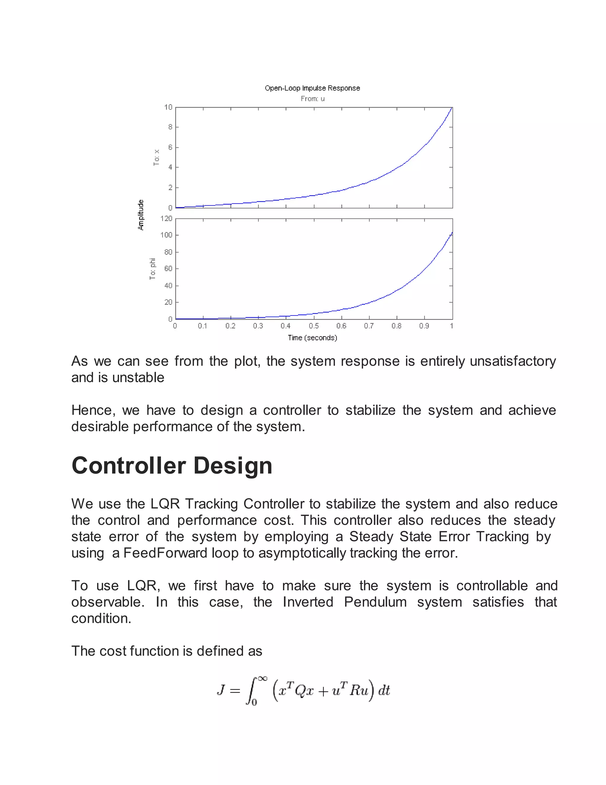 As we can see from the plot, the system response is entirely unsatisfactory
and is unstable
Hence, we have to design a controller to stabilize the system and achieve
desirable performance of the system.
Controller Design
We use the LQR Tracking Controller to stabilize the system and also reduce
the control and performance cost. This controller also reduces the steady
state error of the system by employing a Steady State Error Tracking by
using a FeedForward loop to asymptotically tracking the error.
To use LQR, we first have to make sure the system is controllable and
observable. In this case, the Inverted Pendulum system satisfies that
condition.
The cost function is defined as
 