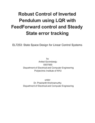 Robust Control of Inverted
Pendulum using LQR with
FeedForward control and Steady
State error tracking
EL7253: State Space Design for Linear Control Systems
by
Aniket Govindaraju
0507565
Department of Electrical and Computer Engineering
Polytechnic Institute of NYU
under
Dr. Prashanth Krishnamurthy
Department of Electrical and Computer Engineering
 